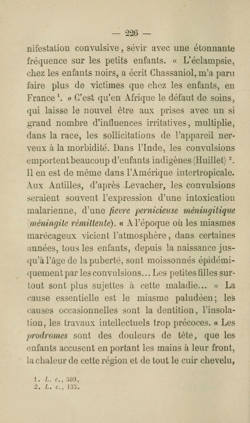 — '2^26 ~ ûifestation convulsive, sévir avec une étonnante fréquence sur les petits enfants. « L'éclampsie, chez les enfants noirs, a écrit Ghassaniol, m'a paru faire plus de victimes que chez les enfants, en France \ >y C'est qu'en Afrique le défaut de soins, qui laisse le nouvel être aux prises avec un si grand nombre d'influences irritatives, multiplie, dans la race, les sollicitations de l'appareil ner- veux à la morbidité. Dans l'Inde, les convulsions emportent beaucoup d'enfants indigènes (Huillet) -. Il en est de même dans l'Amérique intertropicale. Aux Antilles, d'après Levacher, les convulsions seraient souvent l'expression d'une intoxication malarienne, d'une fièvre pernicieuse méningitiqiie méningite rémittente). « A l'époque où les miasmes marécageux vicient l'atmosphère, dans certaines années, tous les enfants, depuis la naissance jus- (|u'à l'âge de la puberté, sont moissonnés épidémi- quementpar les convulsions... Les petites filles sur- tout sont plus sujettes à cette maladie... » La rause essentielle est le miasme paludéen; les causes occasionnelles sont la dentition, l'insola- tion, les travaux intellectuels trop précoces. « Les prodromes sont des douleurs de tête, que les (infants accusent en portant les mains à leur front, la chaleur de cette région et de tout le cuir chevelu, 1. />. r., :;oo. ■2. L. c, I.'j.j.