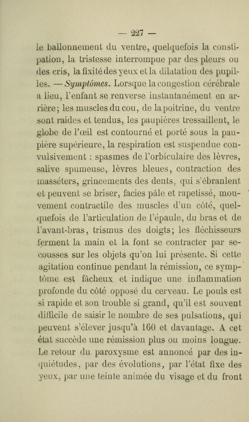 le ballonnement du ventre, quelquefois la consti- pation, la tristesse interrompue par des pleurs ou des cris, la fixité des yeux et la dilatation des pupil- les. — Symptômes. Lorsque la congestion cérébrale a lieu, l'enfant se renverse instantanément en ar- rière; les muscles du cou, de la poitrine, du ventre sont raides et tendus, les paupières tressaillent, le globe de l'œil est contourné et porté sous la pau- pière supérieure, la respiration est suspendue con- vulsivement : spasmes de Torbiculaire des lèvres, salive spumeuse, lèvres bleues, contraction des masséters, grincements des dents, qui s'ébranlent et peuvent se briser, faciès pâle et rapetissé, mou- vement contractile des muscles d'un côté, quel- quefois de l'articulation de l'épaule, du bras et de Tavant-bras, trismus des doigts; les fléchisseurs ferment la main et la font se contracter par se- cousses sur les objets qu'on lui présente. Si cette agitation continue pendant la rémission, ce symp- tôme est fâcheux et indique une inflammation profonde du côté opposé du cerveau. Le pouls est si rapide et son trouble si grand, qu'il est souvent dilficile de saisir le nombre de ses pulsations, qui peuvent s'élever jusqu'à 160 et davantage. A cet état succède une rémission plus ou moins longue. Le retour du paroxysme est annoncé par des in- (juiétudes, par des évolutions, par l'état fixe des yeux, par uue teinte animée du visage et du front