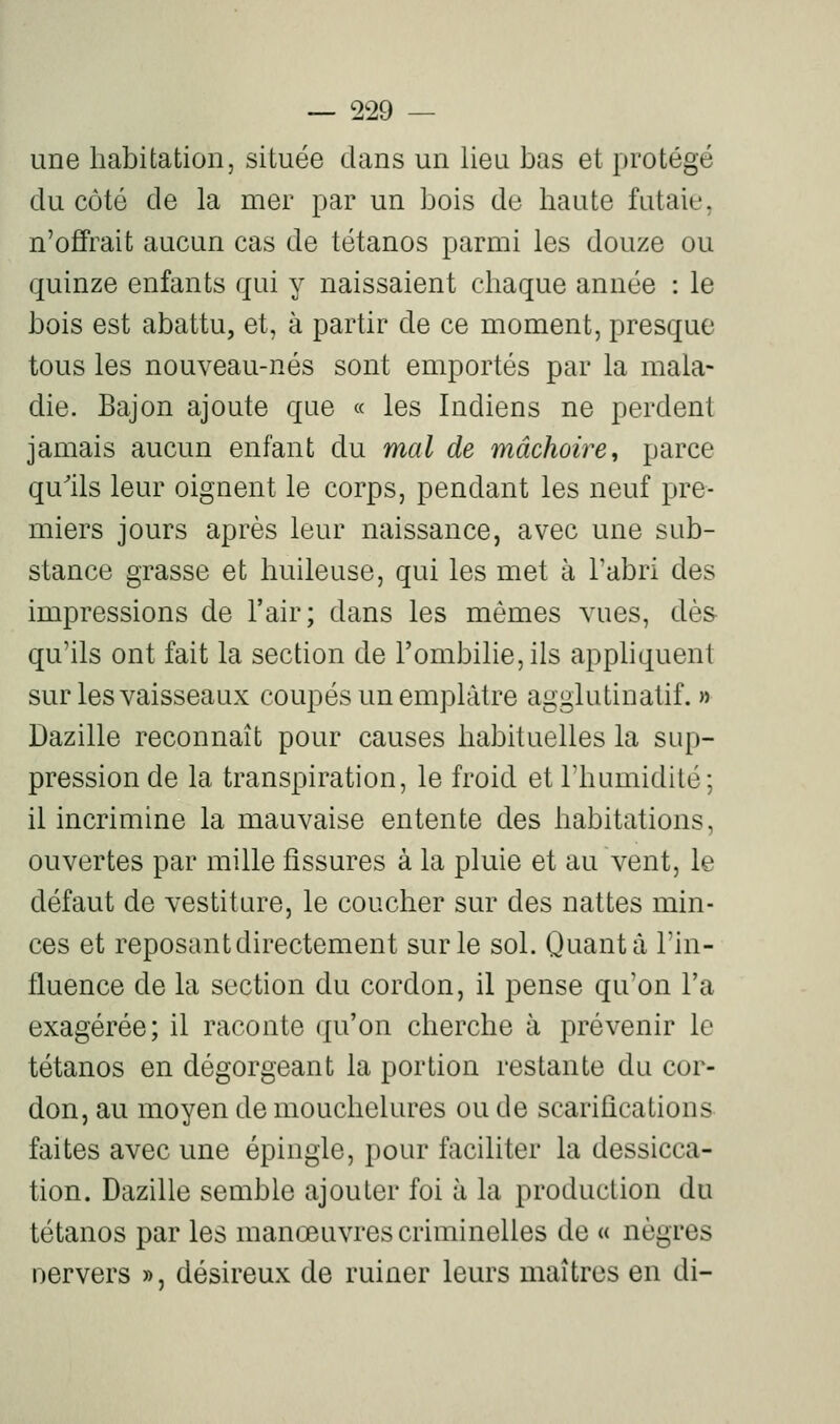 une habitation, située dans un lieu bas et protégé du côté de la mer par un bois de haute futaie, n'offrait aucun cas de tétanos parmi les douze ou quinze enfants qui y naissaient chaque année : le bois est abattu, et, à partir de ce moment, presque tous les nouveau-nés sont emportés par la mala- die. Bajon ajoute que « les Indiens ne perdent jamais aucun enfant du mal de mâchoire, parce quils leur oignent le corps, pendant les neuf pre- miers jours après leur naissance, avec une sub- stance grasse et huileuse, qui les met à l'abri des impressions de l'air; dans les mêmes vues, dès- qu'ils ont fait la section de rombilie,ils apphquent sur les vaisseaux coupés un emplâtre agglutinalif. » Dazille reconnaît pour causes habituelles la sup- pression de la transpiration, le froid et l'humidité; il incrimine la mauvaise entente des habitations, ouvertes par mille fissures à la pluie et au vent, le défaut de vestiture, le coucher sur des nattes min- ces et reposant directement sur le sol. Quanta l'in- fluence de la section du cordon, il pense qu'on l'a exagérée; il raconte qu'on cherche à prévenir le tétanos en dégorgeant la portion restante du cor- don, au moyen de mouchetures ou de scarifications faites avec une épingle, pour faciliter la dessicca- tion. Dazille semble ajouter foi à la production du tétanos par les manœuvres criminelles de « nègres oervers », désireux de ruiner leurs maîtres en di-