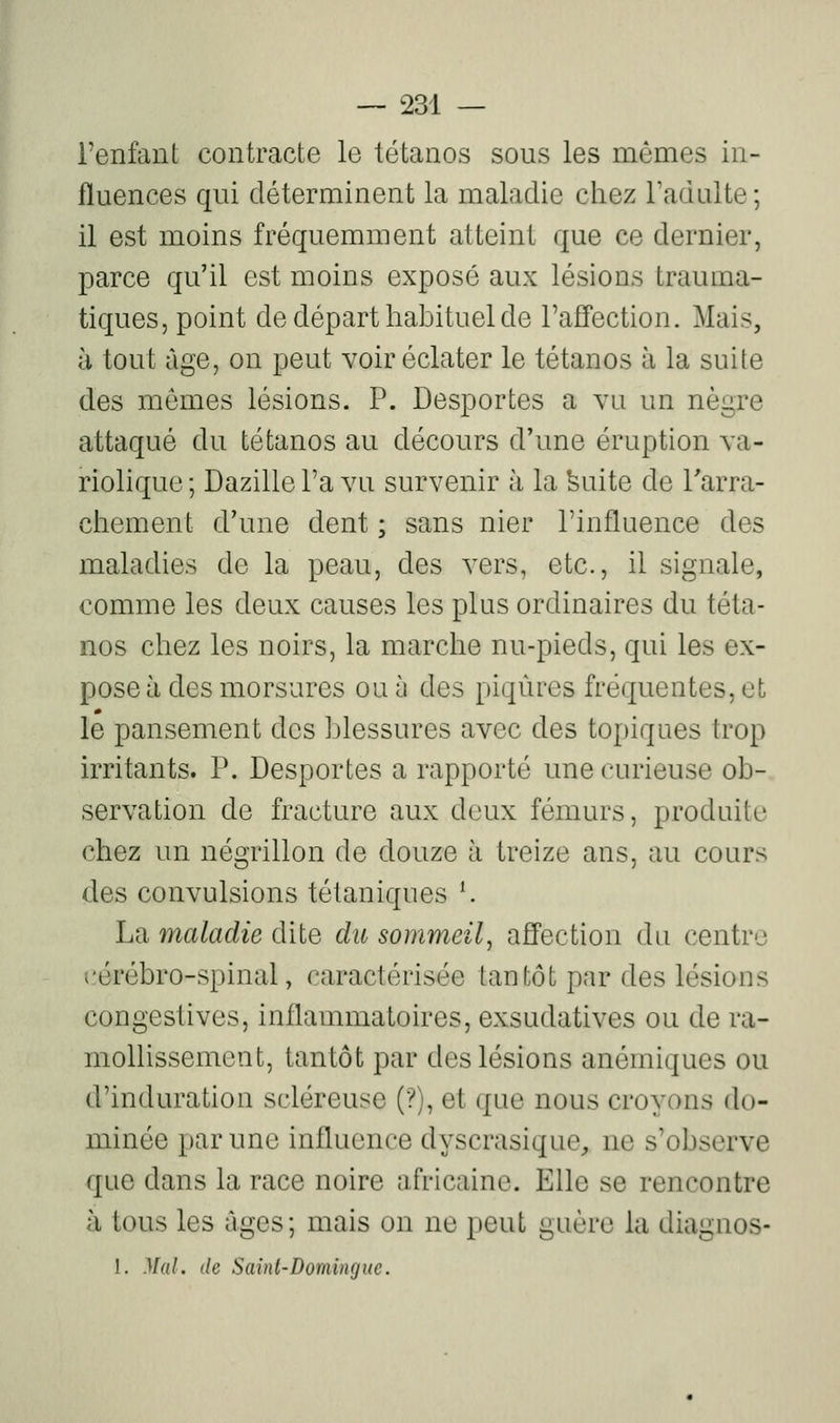 l'enfant contracte le tétanos sous les mêmes in- fluences qui déterminent la maladie chez Tadulte; il est moins fréquemment atteint que ce dernier, parce qu'il est moins exposé aux lésions trauma- tiques, point de départ habituel de l'affection. Mais, à tout âge, on peut voir éclater le tétanos à la suite des mômes lésions. P. Desportes a vu un nègre attaqué du tétanos au décours d'une éruption va- riolique ; Dazille l'a vu survenir à la feuite de l'arra- chement d'une dent ; sans nier l'influence des maladies de la peau, des vers, etc., il signale, comme les deux causes les plus ordinaires du téta- nos chez les noirs, la marche nu-pieds, qui les ex- pose à des morsures ou à des piqûres fréquentes, et le pansement des blessures avec des topiques trop irritants. P. Desportes a rapporté une curieuse ob- servation de fracture aux deux fémurs, produite chez un négrillon de douze à treize ans, au cours des convulsions tétaniques ^ La maladie dite du sommeil^ affection du centre cérébro-spinal, caractérisée tantôt par des lésions congestives, inflammatoires, exsudatives ou de ra- mollissement, tantôt par des lésions anémiques ou d'induration scléreuse (?), et que nous croyons do- minée par une influence dyscrasique, ne s'observe que dans la race noire africaine. Elle se rencontre à tous les âges; mais on ne peut guère la diagnos- 1. Mal. de Saint-Domingue.
