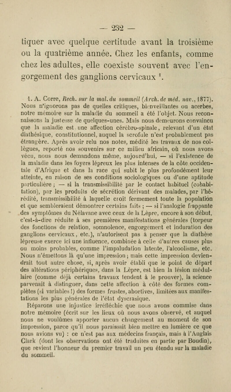 — t>3t> — liguer avec quelque certitude avant la troisième ou la quatrième année. Chez les enfants, comme chez les adultes, elle coexiste souvent avec l'en- gorgement des ganglions cervicaux *. l. A. Corre, Rech. sur la mal. du sommeil (Arch.de méd. 7\av., 1877). Nous n'ignorons pas de quelles critiques, bienveillantes ou acerbes, notre mémoire sur la maladie du sommeil a été l'objet. Nous recon- naissons la justesse de quelques-unes. Mais nous demeurons convaincu que la maladie est une affection cérébro-spinale, relevant d'un état dialhésique, constitutionnel, auquel la scrofule n'est pi'obablcment pas étrangère. Après avoir relu nos notes, médité les travaux de nos col- lègues, reporté nos souvenirs sur ce milieu africain, où nous avons vécu, nous nous demandons même, aujourd'hui, — si l'existence de la maladie dans les foyers lépreux les plus intenses de la côte occiden- tale d'Afrique et dans la race qui subit le plus profondément leur atteinte, en raison de ses conditions sociologiques ou d'une aptitude p irliculière ; — si la transmissibilité par le contact habituel (cohabi- tation), par les produits de sécrétion dérivant des malades, par l'hé- rédité, transmissibilité à laquelle croit fermement toute la population et que sembleraient démontrer certains f;iits ; — si l'analogie fiappante des symptômes du Nélavane avec ceux de la Lèpre, encore à son début, c'est-à-dire réduite à ses premières manifestations générales (torpeur des fonctions de relation, somnolence, engorgement et induration des ganglions cervicaux, etc.), n'autorisent pas à penser que la diathèse lépreuse exerce ici une influence, combinée à celle d'autres causes plus ou moins probables, comme Timpaludaiion latente, l'alcoolisme, etc. Nous n'émettons là qu'une impression; mais cette impression devien- drait tout autre chose, si, après avoir établi que le point de départ des altérations périphériques, dans la Lèpre, est bien la lésion médul- laire (comme déjà certains travaux tendent à le prouver), la science parvenait à distinguer, dans setle affection à côté des formes com- plètes (si variables !) des formes frustes, abortives, limitées aux manifes- tations les plus générales de l'état dysciasiquc. Réparons une injustice irréfléchie que nous avons commise dans notre mémoire (écrit sur les lieux oii nous avons observe, et auquel nous ne voulûmes apporter aucun changement au moment de son impression, parce qu'il nous paraissait bien mettre en lumière ce que nous avions vu) : ce n'est pas aux médecins français, mais à l'Anglais Clark (dont les observations ont été traduites en partie par Boudin), que revient l'honneur du premier tiiivail un peu étendu sur la maladie du sommeil.