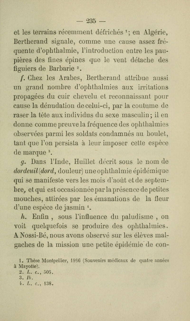 et les terrains récemment défrichés ^; en Algérie, Bertherand signale, comme une cause assez fré- quente d'ophthalmie, l'introduction entre les pau- pières des fines épines que le vent détache des figuiers de Barbarie -. f. Chez les Arabes, Bertherand attribue aussi un grand nombre d'ophthalmies aux irritations propagées du cuir chevelu et reconnaissant pour cause la dénudation de celui-ci, par la coutume de raser la tête aux individus du sexe masculin; il en donne comme preuve la fréquence des ophthalmies observées parmi les soldats condamnés au boulet, tant que l'on persista à leur imposer cette espèce de marque ^ g. Dans l'Inde, Huillet décrit sous le nom de dordeuil[dordy douleur) uneophthalmie épidémique qui se manifeste vers les mois d'août et de septem- bre^ et qui est occasionnée par la présence de petites mouches, attirées par les émanations de la fleur d'une espèce de jasmin K h. Enfin , sous l'influence du paludisme , on voit quelquefois se produire des ophthalmies. A Nossi-Bé, nous avons observé sur les élèves mal- gaches de la mission une petite épidémie de con- 1. Thèse Montpellier, 1866 (Souvenirs médicaux de quatre années à Mayotle). 2. L. c, -oOo. 3. Ib. 't. L. c, 138.