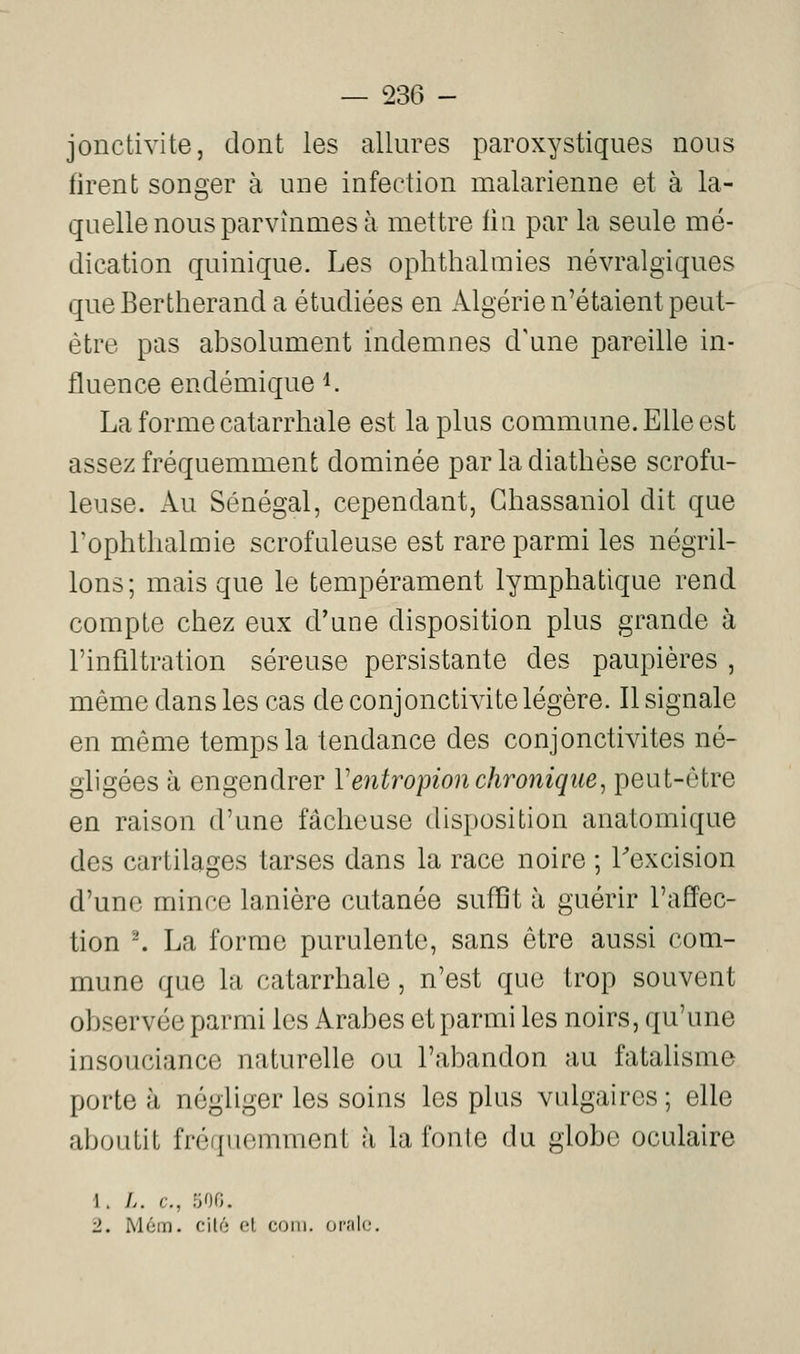 jonctivite, dont les allures paroxystiques nous firent songer à une infection malarienne et à la- quelle nous parvînmes à mettre fin par la seule mé- dication quinique. Les ophthalmies névralgiques queBertherand a étudiées en Algérie n'étaient peut- être pas absolument indemnes d'une pareille in- fluence endémique i. La forme catarrhale est la plus commune. Elle est assez fréquemment dominée parladiathèse scrofu- leuse. Au Sénégal, cependant, Ghassaniol dit que Tophtlialmie scrofuleuse est rare parmi les négril- lons; mais que le tempérament lymphatique rend compte chez eux d'une disposition plus grande à l'infiltration séreuse persistante des paupières , même dans les cas de conjonctivite légère. Il signale en même temps la tendance des conjonctivites né- gligées à engendrer Ventropion chronique^ peut-être en raison d'une fâcheuse disposition anatomique des cartilages tarses dans la race noire ; Fexcision d'une mince lanière cutanée suffit à guérir l'affec- tion -. La forme purulente, sans être aussi com- mune que la catarrhale, n'est que trop souvent observée parmi les Arabes et parmi les noirs, qu'une insouciance naturelle ou l'abandon au fatalisme porte à négliger les soins les plus vulgaires ; elle aboutit fréquemment à la fonte du globe oculaire 1. L. c, :M. 2. M6m. cité ol coin, orale.