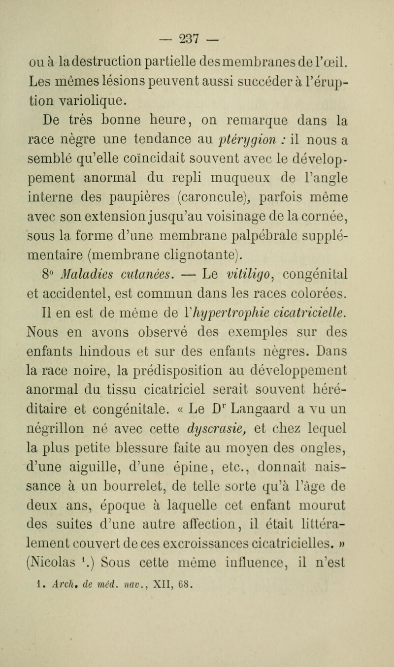 ou à la destruction partielle des membranes de l'œil. Les mêmes lésions peuvent aussi succéder à l'érup- tion variolique. De très bonne heure, on remarque dans la race nègre une tendance au ptérygion : il nous a semblé qu'elle coïncidait souvent avec le dévelop- pement anormal du repli muqueux de l'angle interne des paupières (caroncule), parfois même avec son extension jusqu'au voisinage de la cornée, sous la forme d'une membrane palpébrale supplé- mentaire (membrane clignotante). 8^ Maladies cutanées. — Le vitiligo^ congénital et accidentel, est commun dans les races colorées. Il en est de même de ïhypertrophie cicatricielle. Nous en avons observé des exemples sur des enfants hindous et sur des enfants nègres. Dans la race noire, la prédisposition au développement anormal du tissu cicatriciel serait souvent héré- ditaire et congénitale. « Le D' Langaard a vu un négrillon né avec cette dyscrasie, et chez lequel la plus petite blessure faite au moyen des ongles, d'une aiguille, d'une épine, etc., donnait nais- sance à un bourrelet, de telle sorte qu'à l'âge de deux ans, époque à laquelle cet enfant mourut des suites d'une autre affection, il était littéra- lement couvert de ces excroissances cicatricielles. » (Nicolas '.) Sous cette même iutluence, il nest 1. Ardu de mcd. nac, XII, G8.
