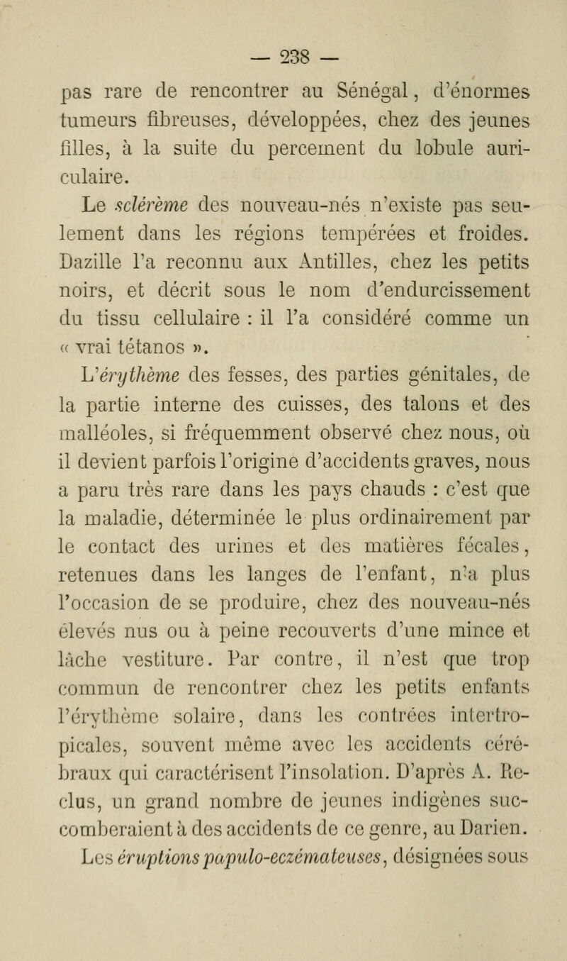 pas rare de rencontrer au Sénégal, d'énormes tumeurs fibreuses, développées, chez des jeunes filles, à la suite du percement du lobule auri- culaire. Le sclérème des nouveau-nés n'existe pas seu- lement dans les régions tempérées et froides. Dazille l'a reconnu aux Antilles, chez les petits noirs, et décrit sous le nom d'endurcissement du tissu cellulaire : il Ta considéré comme un « vrai tétanos ». Vérythème des fesses, des parties génitales, de la partie interne des cuisses, des talons et des malléoles, si fréquemment observé chez nous, où il devient parfois Torigine d'accidents graves, nous a paru très rare dans les pays chauds : c'est que la maladie, déterminée le plus ordinairement par le contact des urines et des matières fécales, retenues dans les langes de l'enfant, n'a plus Toccasion de se produire, chez des nouveau-nés élevés nus ou à peine recouverts d'une mince et lâche vestiturc. Par contre, il n'est que trop commun de rencontrer chez les petits enfants rérythèmc solaire, dans les contrées intertro- picales, souvent même avec les accidents céré- braux qui caractérisent Tinsolation. D'après A. Re- clus, un grand nombre de jeunes indigènes suc- comberaient à des accidents de ce genre, au Darien. Les éruptions papulo-eczémateiiseSj désignées sous