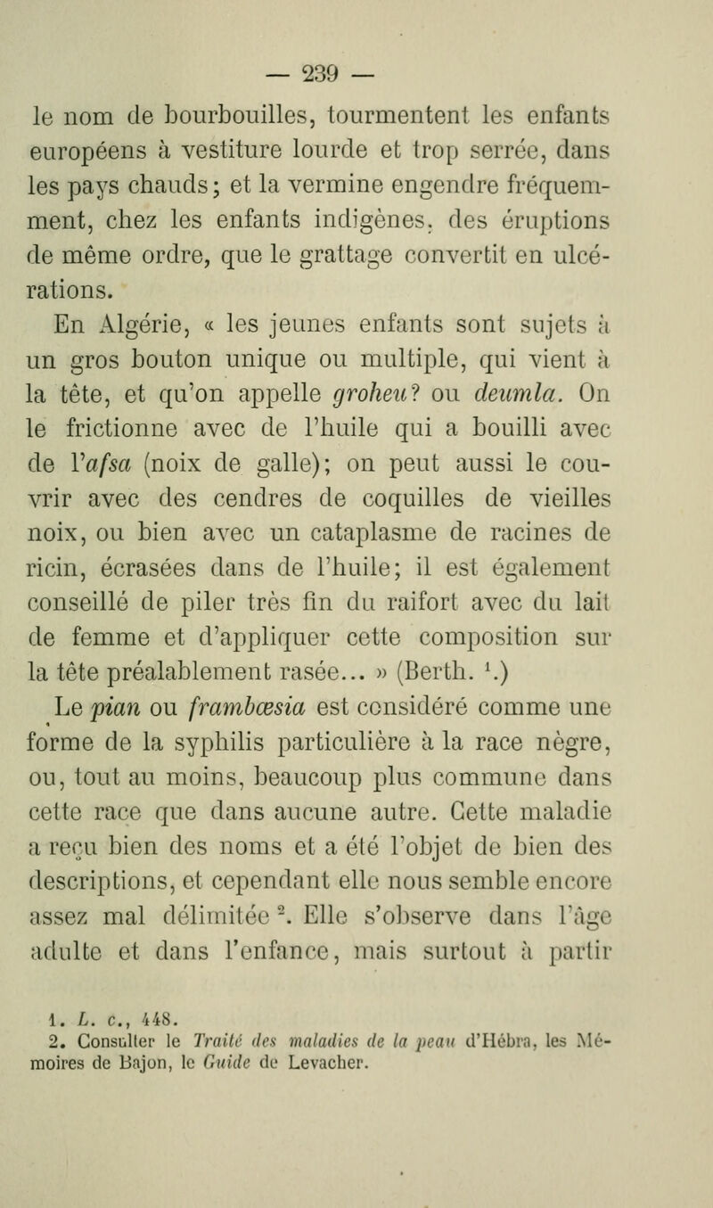 le nom de bourbouilles, tourmentent les enfants européens à vestiture lourde et trop serrée, dans les pays chauds ; et la vermine engendre fréquem- ment, chez les enfants indigènes, des éruptions de même ordre, que le grattage convertit en ulcé- rations. En Algérie, « les jeunes enfants sont sujets à un gros bouton unique ou multiple, qui vient à la tête, et qu'on appelle groheu? ou deiimla. On le frictionne avec de l'huile qui a bouilli avec de Vafsa (noix de galle); on peut aussi le cou- vrir avec des cendres de coquilles de vieilles noix, ou bien avec un cataplasme de racines de ricin, écrasées dans de l'huile; il est également conseillé de piler très fin du raifort avec du lait de femme et d'appliquer cette composition sur la tête préalablement rasée... » (Berth. K) Le fian ou frambœsia est considéré comme une forme de la syphihs particulière à la race nègre, ou, tout au moins, beaucoup plus commune dans cette race que dans aucune autre. Cette maladie a reçu bien des noms et a été l'objet de bien des descriptions, et cependant elle nous semble encore assez mal délimitée -. Elle s'observe dans l'âge adulte et dans l'enfance, mais surtout à partir 1. L. c, 448. 2. Consuller le Traité des maladies de la peau d'Hébra, les Mé- moires de Bajon, le Guide de Levacher.