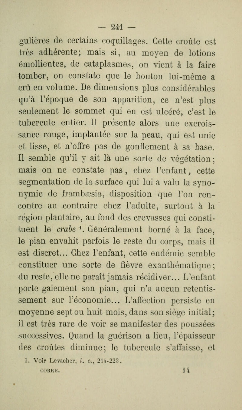 gulières de certains coquillages. Cette croûte est très adhérente; mais si, au moyen de lotions émollientes, de cataplasmes, on vient à la faire tomber, on constate que le bouton lui-même a crû en volume. De dimensions plus considérables qu'à l'époque de son apparition, ce n'est plus seulement le sommet qui en est ulcéré, c'est le tubercule entier. Il présente alors une excrois- sance rouge, implantée sur la peau, qui est unie et lisse, et n'offre pas de gonflement à sa base. Il semble qu'il y ait là une sorte de végétation ; mais on ne constate pas, chez l'enfant^ cette segmentation de la surface qui lui a valu la syno- nymie de frambsesia, disposition que Ton ren- contre au contraire chez l'adulte, surtout à la région plantaire, au fond des crevasses qui consti- tuent le crabe ^ Généralement borné à la face, le pian envahit parfois le reste du corps, mais il est discret... Chez l'enfant, cette endémie semble constituer une sorte de fièvre exanthématique ; du reste, elle ne paraît jamais récidiver... L'enfant porte gaiement son pian, qui n'a aucun retentis- sement sur l'économie... L'affection persiste en moyenne sept ou huit mois, dans son siège initial; il est très rare de voir se manifester des poussées successives. Quand la guérison a lieu, l'épaisseur des croûtes diminue; le tubercule s'affaisse, et 1. Voir Lev.u'her, /. c, 214-223. CORRE. i 4