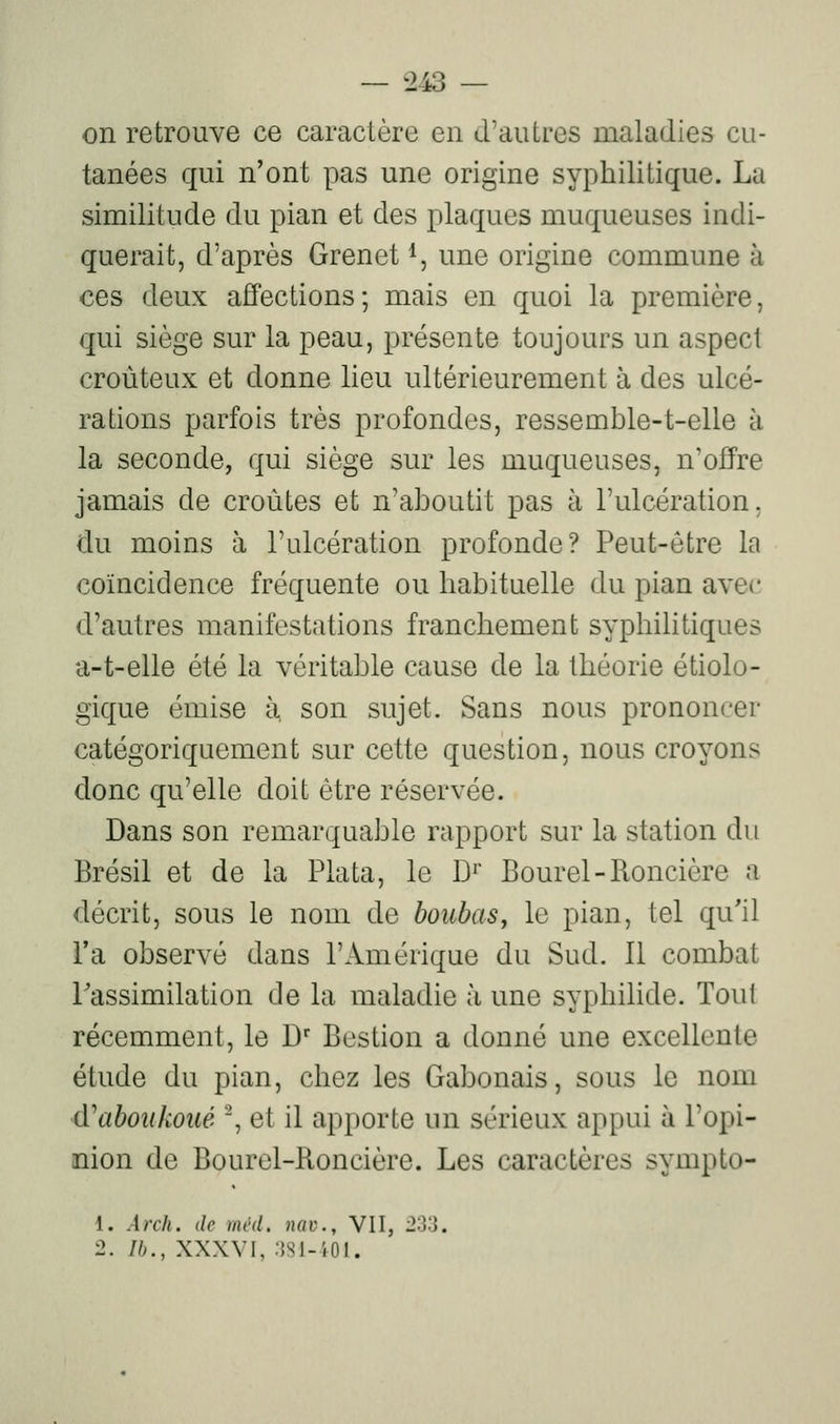 on retrouve ce caractère en d'autres maladies cu- tanées qui n'ont pas une origine syphilitique. La similitude du pian et des plaques muqueuses indi- querait, d'après Grenet *, une origine commune à ces deux affections; mais en quoi la première, qui siège sur la peau, présente toujours un aspect croùteux et donne lieu ultérieurement à des ulcé- rations parfois très profondes, ressemble-t-elle à la seconde, qui siège sur les muqueuses, n'offre jamais de croûtes et n'aboutit pas à l'ulcération, du moins à l'ulcération profonde? Peut-être la coïncidence fréquente ou habituelle du pian avec d'autres manifestations franchement syphilitiques a-t-elle été la véritable cause de la théorie étiolo- gique émise à, son sujet. Sans nous prononcer catégoriquement sur cette question, nous croyons donc qu'elle doit être réservée. Dans son remarquable rapport sur la station du Brésil et de la Plata, le 1)'' Bourel-Roncière a décrit, sous le nom de boubaSy le pian, tel qu'il l'a observé dans l'Amérique du Sud. Il combat Tassimilation de la maladie à une syphilide. Tout récemment, le D' Bestion a donné une excellente étude du pian, chez les Gabonais, sous le nom (ïaboukoué , et il apporte un sérieux appui à l'opi- nion de Bourel-Roncière. Les caractères sympto- 1. Arch. de mvd. nav., VII, 233. 2. Ib., XXXVI, 3S1-',01.