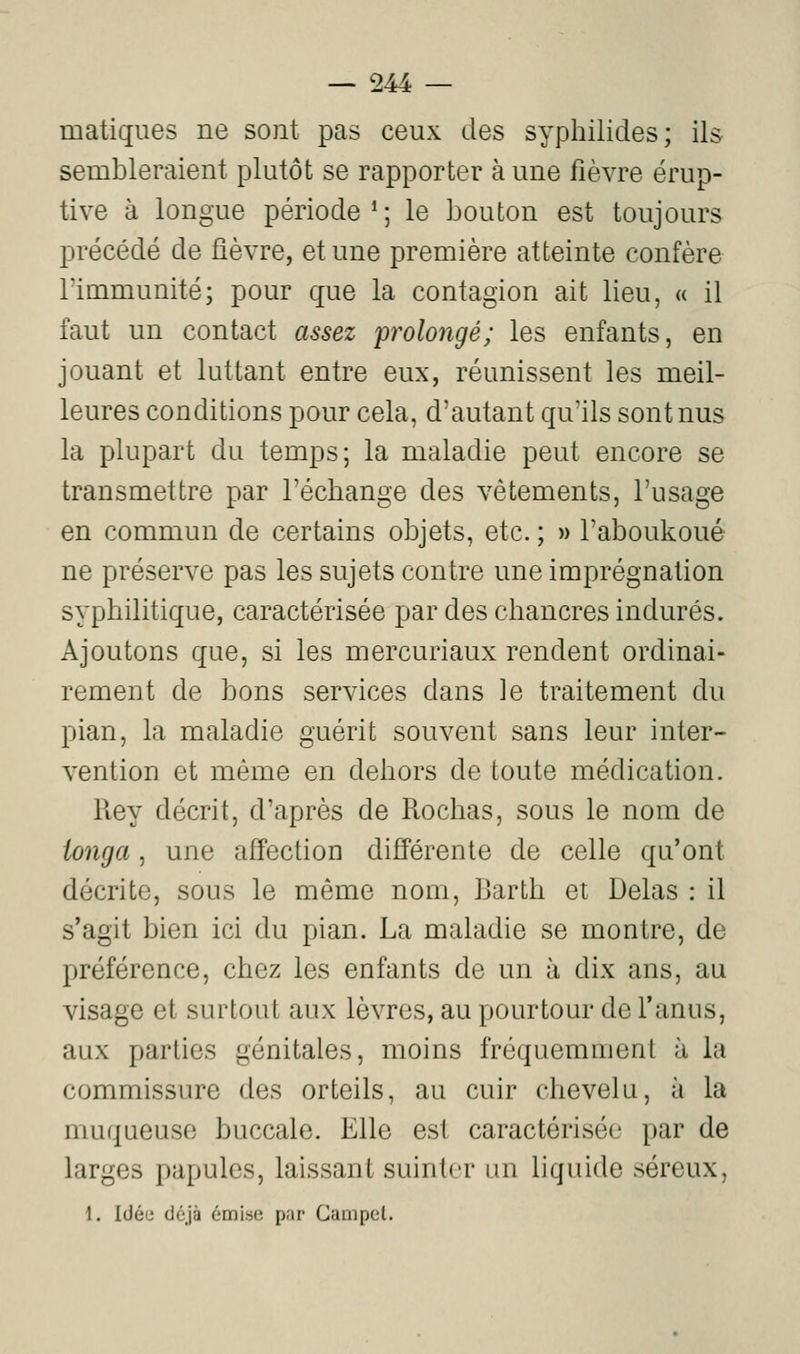matiques ne sont pas ceux des syphilides; ils sembleraient plutôt se rapporter à une fièvre érup- tive à longue période*; le bouton est toujours précédé de fièvre, et une première atteinte confère l'immunité; pour que la contagion ait lieu, « il faut un contact assez 'prolongé; les enfants, en jouant et luttant entre eux, réunissent les meil- leures conditions pour cela, d'autant qu'ils sont nus la plupart du temps; la maladie peut encore se transmettre par rechange des vêtements, l'usage en commun de certains objets, etc. ; » l'aboukoué ne préserve pas les sujets contre une imprégnation syphilitique, caractérisée par des chancres indurés. Ajoutons que, si les mercuriaux rendent ordinai- rement de bons services dans le traitement du pian, la maladie guérit souvent sans leur inter- vention et même en dehors de toute médication. Rey décrit, d'après de Rochas, sous le nom de ionga, une affection différente de celle qu'ont décrite, sous le même nom, Barth et Delas : il s'agit bien ici du pian. La maladie se montre, de préférence, chez les enfants de un à dix ans, au visage et surtout aux lèvres, au pourtour de l'anus, aux parties génitales, moins fréquemment à la commissure des orteils, au cuir chevelu, à la muqueuse buccale. Elle est caractérisée par de larges papules, laissant suinU-r un liquide séreux, \. Idée déjà émise par Gampel.