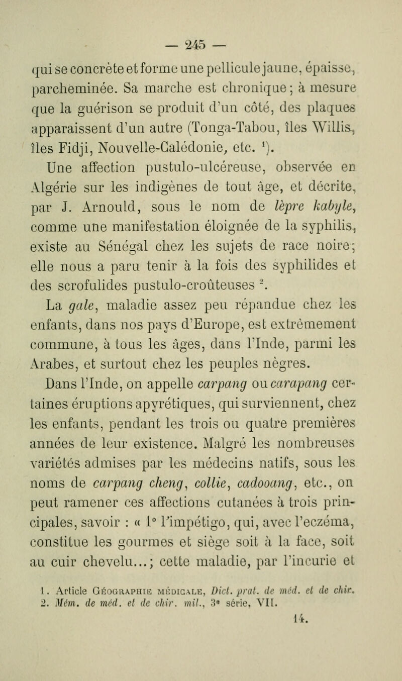 qui se concrète et forme une pellicule jaune, épaisse, parcheminée. Sa marche est chronique ; à mesure que la guérison se produit d'un côté, des plaques apparaissent d'un autre (Tonga-Tabou, îles Willis, îles Fidji, Nouvelle-Calédonie, etc. ^). Une affection pustulo-ulcéreuse, observée cd Algérie sur les indigènes de tout âge, et décrite, par J. Arnould, sous le nom de lèpre kabyle^ comme une manifestation éloignée de la syphilis, existe au Sénégal chez les sujets de race noire; elle nous a paru tenir à la fois des syphilides et des scrofuUdes pustulo-croùteuses '. La gale^ maladie assez peu répandue chez les enfants, dans nos pays d'Europe, est extrêmement commune, à tous les âges, dans l'Inde, parmi les Arabes, et surtout chez les peuples nègres. Dans rinde, on appelle carpang oncarapang cer- taines éruptions apyrétiques, qui surviennent, chez les enfants, pendant les trois ou quatre premières années de leur existence. Malgré les nombreuses variétés admises par les médecins natifs, sous les noms de carpang cheng^ collie^ cadooang, etc., on peut ramener ces affections cutanées à trois prin- cipales, savoir : « 1° Timpétigo, qui, avec l'eczéma, constitue les gourmes et siège soit à la face, soit au cuir chevelu...; cette maladie, par l'incurie et 1. Article Gitor.iwPHiiî mi':digale, Dict. prat. de mcd. el de chir. 1. Mém. de mcd. el de chir. mil., H» série, VII. 14.