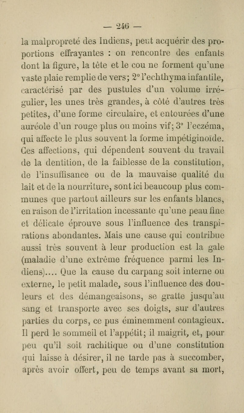 — t246 — la malpropreté des Indiens, peut acquérir des pro- portions effrayantes : on rencontre des enfants dont la jQgure, la tète et le cou ne forment qu'une vaste plaie remplie de vers; 2*^ l'echtliyma infantile, caractérisé par des pustules d'un volume irré- gulier, les unes très grandes, à côté d'autres très petites, d'une forme circulaire, et entourées d'une auréole d'un rouge plus ou moins vif; 3 l'eczéma, qui affecte le plus souvent la forme impétiginoïde. Ces affections, qui dépendent souvent du travail de la dentition, de la faiblesse de la constitution, de l'insuffisance ou de la mauvaise qualité du lait et de la nourriture, sont ici beaucoup plus com- munes que partout ailleurs sur les enfants blancs, en raison de l'irritation incessante qu'une peaufine et délicate éprouve sous l'influence des transpi- rations abondantes. Mais une cause qui contribue aussi très souvent à leur production est la gale (maladie d'une extrême fréquence parmi les In- diens).... Oue la cause du carpang soit interne ou externe, le petit malade, sous l'influence des dou- leurs et des démangeaisons, se gratte jusqu'au sang et transporte avec ses doigts, sur d'autres parties du corps, ce pus éminemment contagieux. Il perd le sommeil et l'appétit; il maigrit, et, pour peu qu'il soit racbitiquo ou d'une constitution qui laisse à désirer, il ne tarde pas à succomber, après avoir offert, peu de temps avant sa mort.