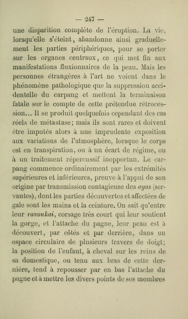une disparition complète de l'éruption. La vie, lorsqu'elle s'éteint, abandonne ainsi graduelle- ment les parties périphériques, pour se portei- sur les organes centraux, ce qui met fm aux manifestations fluxionnaires de la peau. Mais les personnes étrangères à l'art ne voient dans le phénomène pathologique que la suppression acci- dentelle du carpang et mettent la terminaison fatale sur le compte de cette prétendue rétroces- sion... 11 se produit quelquefois cependant des cas réels de métastase; mais ils sont rares et doivent être imputés alors à une imprudente exposition aux variations de l'atmosphère, lorsque le corps est en transpiration, ou à un écart de régime, ou à un traitement répercussif inopportun. Le car- pang commence ordinairement par les extrémités supérieures et inférieures, preuve à l'appui de son origine par transmission contagieuse des ayas (ser- vantes), dont les parties découvertes et affectées de gale sont les mains et la ceinture. On sait qu'entre leur ravoukai^ corsage très court qui leur soutient la gorge, et l'attache du pagne, leur peau est à découvert, par côtés et par derrière, dans un •espace circulaire de plusieurs travers de doigt; la position de l'enfant, à cheval sur les reins de sa domestique, ou tenu aux bras de cette der- nière, tend à repousser par en bas l'attache du pagne et à mettre les divers points de ses membres