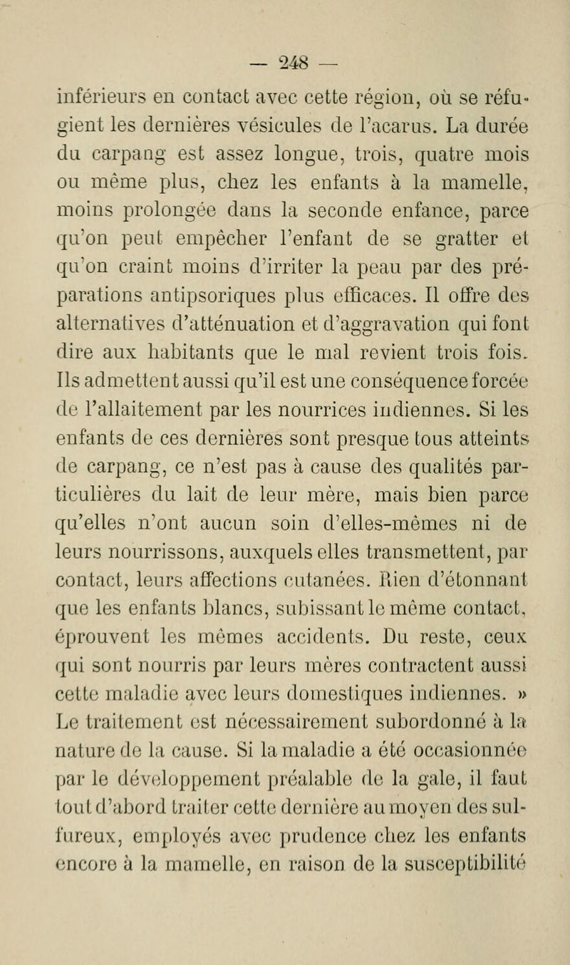 inférieurs en contact avec cette région, où se réfu- gient les dernières vésicules de l'acarus. La durée du carpaag est assez longue, trois, quatre mois ou même plus, chez les enfants à la mamelle, moins prolongée dans la seconde enfance, parce qu'on peut empêcher l'enfant de se gratter et qu'on craint moins d'irriter la peau par des pré- parations antipsoriques plus efficaces. Il offre des alternatives d'atténuation et d'aggravation qui font dire aux habitants que le mal revient trois fois. Ils admettent aussi qu'il est une conséquence forcée de Tallaitement par les nourrices indiennes. Si les enfants de ces dernières sont presque tous atteints de carpang, ce n'est pas à cause des quahtés par- ticulières du lait de leur mère, mais bien parce qu'elles n'ont aucun soin d'elles-mêmes ni de leurs nourrissons, auxquels elles transmettent, par contact, leurs affections cutanées. Rien d'étonnant que les enfants blancs, subissant le môme contact, éprouvent les mômes accidents. Du reste, ceux qui sont nourris par leurs mères contractent aussi cette maladie avec leurs domestiques indiennes. » Le traitement est nécessairement subordonné à la nature de la cause. Si la maladie a été occasionnée par le développement préalable de la gale, il faut tout d'abord traiter cette dernière au moyen des sul- fureux, employés avec prudence chez les enfants encore à la mamelle, en raison de la susceptibilité