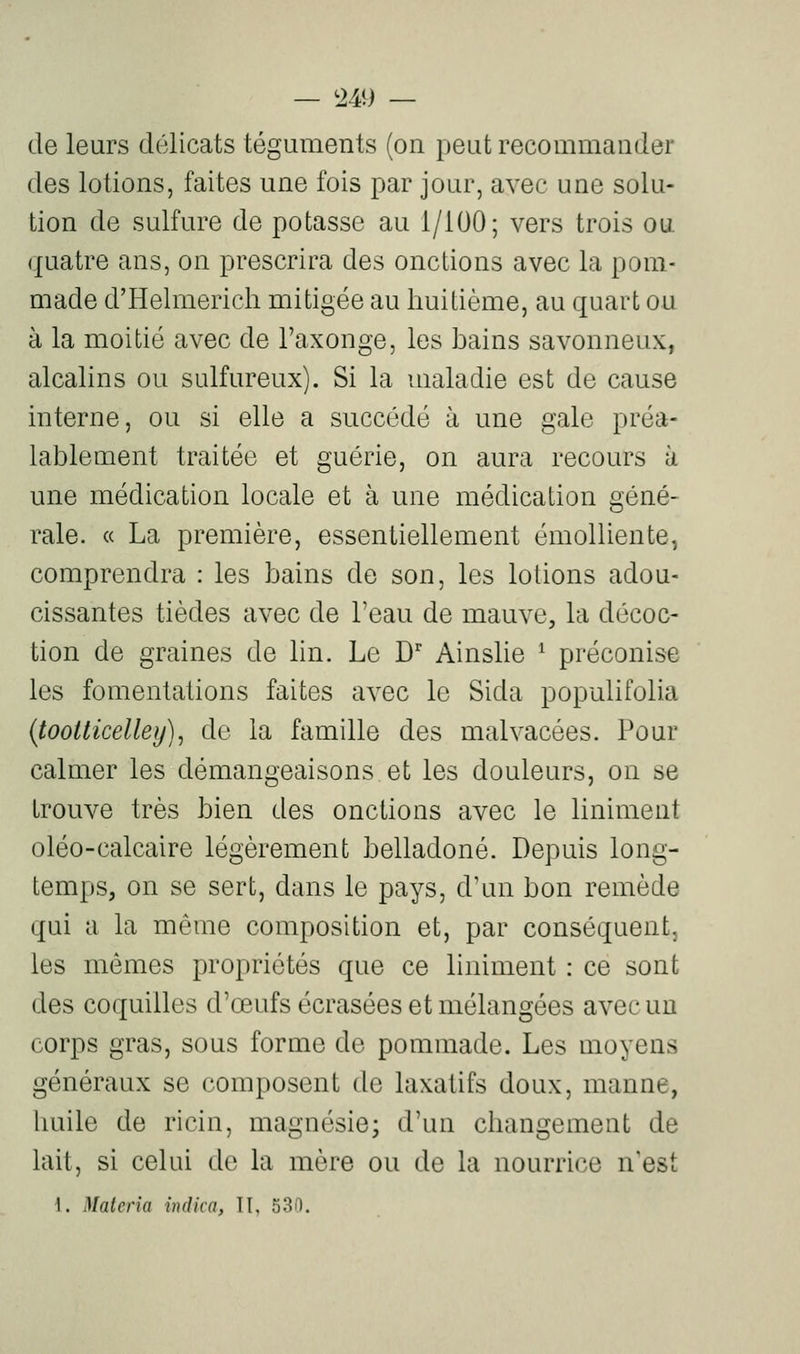 — <2.4i) — de leurs délicats téguments (on peut recommander des lotions, faites une fois par jour, avec une solu- tion de sulfure de potasse au 1/100; vers trois ou quatre ans, on prescrira des onctions avec la pom- made d'Helmerich mitigée au huitième, au quart ou à la moitié avec de l'axonge, les bains savonneux, alcalins ou sulfureux). Si la maladie est de cause interne, ou si elle a succédé à une gale préa- lablement traitée et guérie, on aura recours à une médication locale et à une médication géné- rale. « La première, essentiellement émolliente, comprendra : les bains de son, les lotions adou- cissantes tièdes avec de l'eau de mauve, la décoc- tion de graines de lin. Le D' Ainslie ^ préconise les fomentations faites avec le Sida populifolia {tootticelley), de la famille des malvacées. Pour calmer les démangeaisons et les douleurs, on se trouve très bien des onctions avec le Uniment oléo-calcaire légèrement belladone. Depuis long- temps, on se sert, dans le pays, d'un bon remède qui a la même composition et, par conséquent, les mêmes propriétés que ce liniment : ce sont des coquilles d'œufs écrasées et mélangées avec uu corps gras, sous forme de pommade. Les moyens généraux se composent de laxatifs doux, manne, liuile de ricin, magnésie; d'un changement de lait, si celui de la mère ou de la nourrice n'est 1. Materia wdica, II, 530.