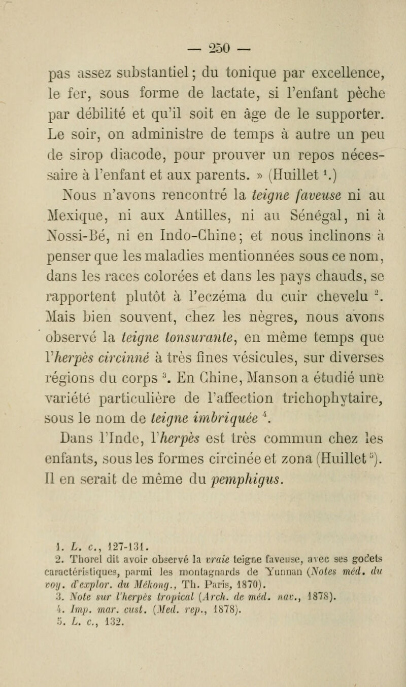 pas assez substantiel ; du tonique par excellence, le fer, sous forme de lactate, si l'enfant pèche par débilité et qu'il soit en âge de le supporter. Le soir, on administre de temps à autre un peu de sirop diacode, pour prouver un repos néces- saire à l'enfant et aux parents. » ^Huillet K) Nous n'avons rencontré la teigne faveuse ni au Mexique, ni aux Antilles, ni au Sénégal, ni à Nossi-Bé, ni en Indo-Chine; et nous inclinons à penser que les maladies mentionnées sous ce nom, dans les races colorées et dans les pays chauds, se rapportent plutôt à l'eczéma du cuir chevelu . Mais bien souvent, chez les nègres, nous avons observé la teigne tonsurante^ en même temps que Vherpès circinné à très flnes vésicules, sur diverses régions du corps ^ En Chine, Manson a étudié une variété particulière de l'affection trichophytaire, sous le nom de teigne imbriquée ''. Dans rinde, l'herpès est très commun chez les enfants, sous les formes circinéeet zona(Huillet). Il en serait de même du pemphigus. 1. L. c, J27-i:U. 2. Thorel dit avoir observé la vraie teigne faveuse, avec ses godets caractérii-tiques, parmi les montagnards de Yiuinan (yotes méd. du voy. (Texplnr. du Mékomj., Th. Paris, 1870). 3. iSote Hur l'herpès tropical {Arch. de méd. itac, 187S). 4. Irri]). mar. cual. [Med. rep., 1878). :;. /.. c, i:J2.