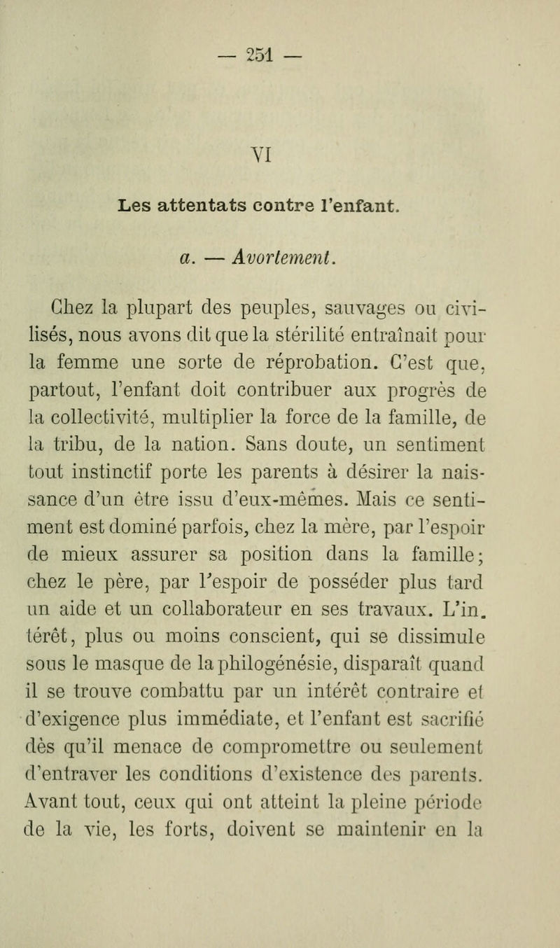 YI Les attentats contre l'enfant. a. — Avorlement. Chez la plupart des peuples, sauvages ou civi- lisés, nous avons dit que la stérilité entraînait pour la femme une sorte de réprobation. C'est que, partout, l'enfant doit contribuer aux progrès de la collectivité, multiplier la force de la famille, de la tribu, de la nation. Sans doute, un sentiment tout instinctif porte les parents à désirer la nais- sance d'un être issu d'eux-mêmes. Mais ce senti- ment est dominé parfois, chez la mère, par l'espoir de mieux assurer sa position dans la famille; chez le père, par l^espoir de posséder plus tard an aide et un collaborateur en ses travaux. L'in. lérêt, plus ou moins conscient, qui se dissimule sous le masque de laphilogénésie, disparaît quand il se trouve combattu par un intérêt contraire et d'exigence plus immédiate, et l'enfant est sacrifié dès qu'il menace de compromettre ou seulement d'entraver les conditions d'existence des parents. Avant tout, ceux qui ont atteint la pleine période de la vie, les forts, doivent se maintenir en la