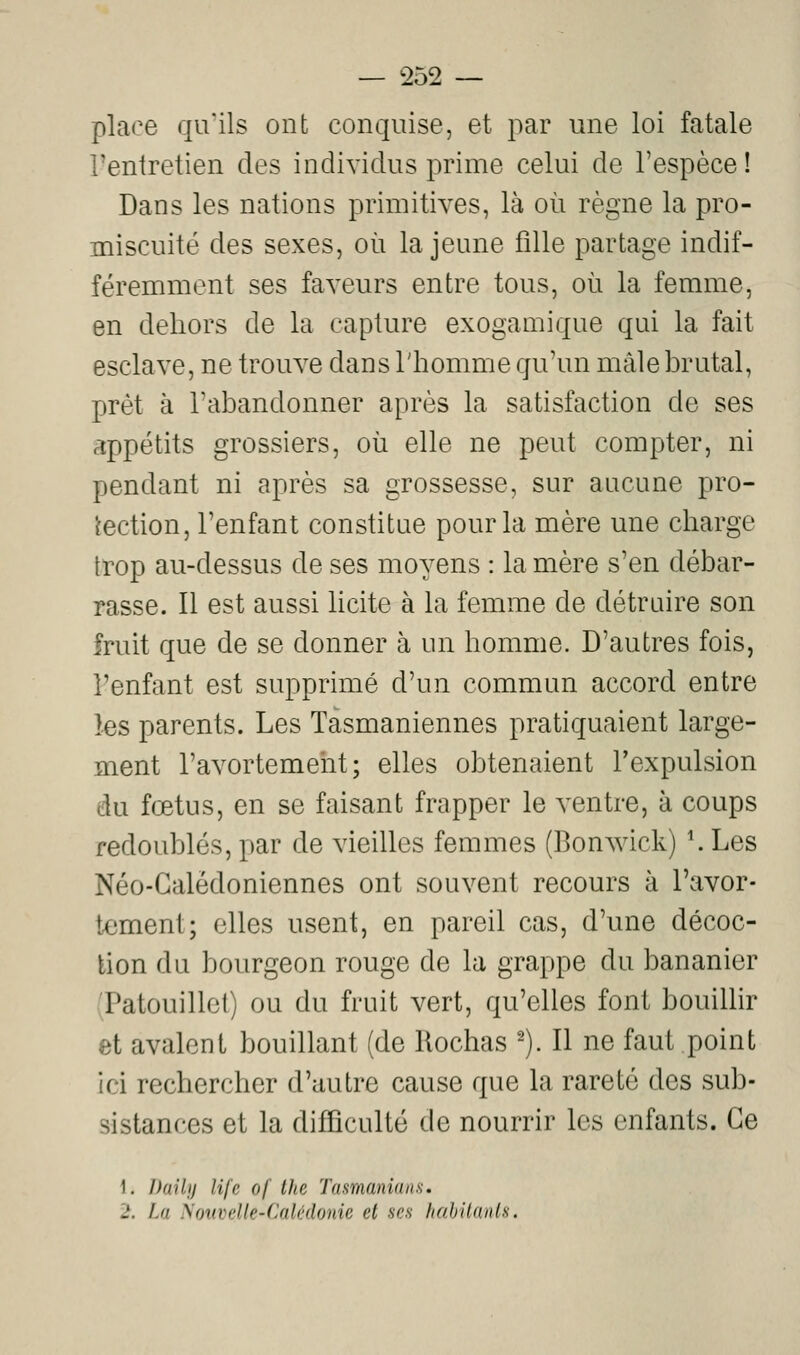 place qu'ils ont conquise, et par une loi fatale l'entretien des individus prime celui de l'espèce! Dans les nations primitives, là où règne la pro- miscuité des sexes, où la jeune fille partage indif- féremment ses faveurs entre tous, où la femme, en dehors de la capture exogamique qui la fait esclave, ne trouve dans l'homme qu'un màlehrutal, prêt à l'abandonner après la satisfaction de ses appétits grossiers, où elle ne peut compter, ni pendant ni après sa grossesse, sur aucune pro- tection, l'enfant constitue pour la mère une charge trop au-dessus de ses moyens : la mère s'en débar- rasse. Il est aussi licite à la femme de détruire son fruit que de se donner à un homme. D'autres fois, l'enfant est supprimé d'un commun accord entre les parents. Les Tasmaniennes pratiquaient large- ment l'avortemeht; elles obtenaient l'expulsion du fœtus, en se faisant frapper le ventre, à coups redoublés, par de vieilles femmes (Bonwick) *. Les Néo-Galèdoniennes ont souvent recours à l'avor- tement; elles usent, en pareil cas, d'une décoc- tion du bourgeon rouge de la grappe du bananier (Patouillet) ou du fruit vert, qu'elles font bouillir et avalent bouillant (de Rochas ^). Il ne faut point ici rechercher d'autre cause que la rareté des sub- sistances et la difficulté de nourrir les enfants. Ce 1. Daily life of ihe Tasmaniuns. 2. La N(n(velle-Calédonie et ses hah'danls.