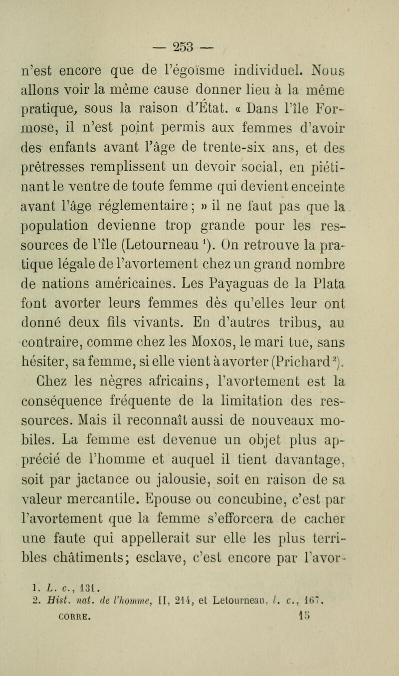 n'est encore que de l'égoisme individuel. Nous allons voir la même cause donner lieu à la même pratique^ sous la raison d'État, a Dans l'île For- mose, il n'est point permis aux femmes d'avoir des enfants avant l'âge de trente-six ans, et des prêtresses remplissent un devoir social, en piéti- nant le ventre de toute femme qui devient enceinte avant l'âge réglementaire ; » il ne faut pas que la population devienne trop grande pour les res- sources de l'île (Letourneau ^). On retrouve la pra- tique légale de l'avortement chez un grand nombre de nations américaines. Les Payaguas de la Plata font avorter leurs femmes dès qu'elles leur ont donné deux fils vivants. En d'autres tribus, au contraire, comme chez les Moxos, le mari tue, sans hésiter, sa femme, si elle vient à avorter (Prichard^). Chez les nègres africains, l'avortement est la conséquence fréquente de la limitation des res- sources. Mais il reconnaît aussi de nouveaux mo- biles. La femme est devenue un objet plus ap- précié de l'homme et auquel il tient davantage, soit par jactance ou jalousie, soit en raison de sa valeur mercantile. Epouse ou concubine, c'est par l'avortement que la femme s'efforcera de cacher une faute qui appellerait sur elle les plus terri- bles châtiments; esclave, c'est encore par Tavor- 1. L. c, 131. 2. Eist. nat. de l'homme, II, 214, et Lelourneao. /. c, liîT. CORRE. 15