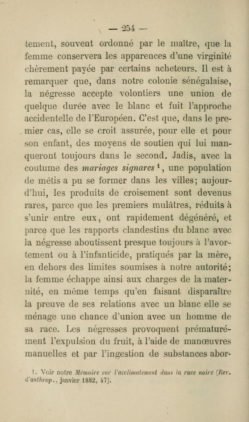On/L — ::io4 — tement, souvent ordonné par le maître, que la femme conservera les apparences d'une virginité chèrement payée par certains acheteurs. Il est à remarquer que, dans notre colonie sénégalaise, la négresse accepte volontiers une union de quelque durée avec le blanc et fuit l'approche accidentelle de l'Européen. C'est que, dans le pre- mier cas, elle se croit assurée, pour elle et pour son enfant, des moyens de soutien qui lui man- queront toujours dans le second. Jadis, avec la coutume des mariages signares *, une population de métis a pu se former dans les villes; aujour- d'hui, les produits de croisement sont devenus rares, parce que les premiers mulâtres, réduits à s'unir entre eux, ont rapidement dégénéré, et parce que les rapports clandestins du blanc avec la négresse aboutissent presque toujours à l'avor- tement ou à l'infanticide, pratiqués par la mère, en dehors des limites soumises à notre autorité; la femme échappe ainsi aux charges de la mater- nité, en même temps qu'en faisant disparaître la preuve de ses relations avec un blanc elle se ménage une chance d'union avec un homme de sa race. Les négresses provoquent prématuré- ment l'expulsion du fruit, à l'aide de manœuvres manuelles et par l'ingestion de substances abor- 1. Voir notre Mémoire sur Vaccimalement dans la race noire {hev. tianlhrop., janvier 1882, 47).