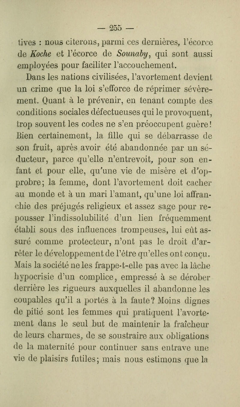 tives : nous citerons, parmi ces dernières, l'écorce de Koche et l'écorce de Soimaby, qui sont aussi employées pour faciliter l'accouchement. Dans les nations civilisées, l'avortement devient un crime que la loi s'efforce de réprimer sévère- ment. Quant à le prévenir, en tenant compte des conditions sociales défectueuses qui le provoquent, trop souvent les codes ne s'en préoccupent guère! Bien certainement, la fille qui se débarrasse de son fruit, après avoir été abandonnée par un sé- ducteur, parce qu'elle n'entrevoit, pour son en- fant et pour elle, qu'une vie de misère et d'op- probre; la femme, dont l'avortement doit cacher au monde et à un mari l'amant, qu'une loi affran- chie des préjugés religieux et assez sage pour re- pousser l'indissolubilité d'un lien fréquemment établi sous des influences trompeuses, lui eût as- suré comme protecteur, n'ont pas le droit d'ar- rêter le développement de l'être qu'elles ont conçu. Mais la société ne les frappe-t-elle pas avec la lâche hypocrisie d'un complice, empressé à se dérober derrière les rigueurs auxquelles il abandonne les coupables qu'il a portés à la faute? Moins dignes de pitié sont les femmes qui pratiquent l'avorte- ment dans le seul but de maintenir la fraîcheur de leurs charmes, de se soustraire aux obligations de la maternité pour continuer sans entrave une vie de plaisirs futiles; mais nous estimons que la