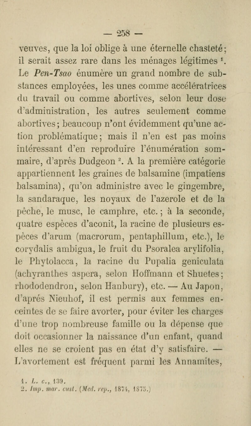 veuves, que la loi oblige à une éternelle chasteté; il serait assez rare dans les ménages légitimes *. Le Pen-Tsao énumère un grand nombre de sub- stances employées, les unes comme accélératrices du travail ou comme abortives, selon leur dose d'administration, les autres seulement comme abortives; beaucoup n'ont évidemment qu'une ac- tion problématique; mais il n'en est pas moins intéressant d'en reproduire l'énumération som- maire, d'après Dudgeon -. A la première catégorie appartiennent les graines de balsamine (impatiens balsamina), qu'on administre avec le gingembre, la sandaraque, les noyaux de l'azerole et de la pèche, le musc, le camphre, etc. ; à la seconde, quatre espèces d'aconit, la racine de plusieurs es- pèces d'arum (macrorum, pentaphillum, etc.), le corydalis ambigua, le fruit du Psoralea arylifolia, le Phytolacca, la racine du Pupalia geniculata (achyranthes aspcra, selon Hoffmann et Shuetes ; rhododendron, selon Hanbury), etc. — Au Japon, d'après Nieuhof, il est permis aux femmes en- ceintes de se faire avorter, pour éviter les charges d'une trop nombreuse famille ou la dépense que doit occasionner la naissance d'un enfant, quand elles no se croient pas en état d'y satisfaire. — Ji'avortement est fréquent parmi les Annamites, 1. /.. c, i:w. 2. Imp. mar. cusl. {Med. rejj., 187'i, 1873.)