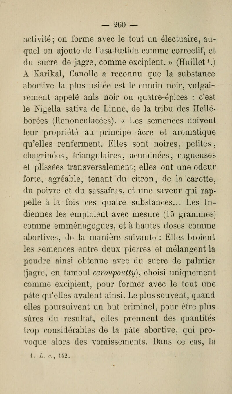 activité; on forme avec le tout un électuaire, au- quel on ajoute de Tasa-foetida comme correctif, et du sucre de jagre, comme excipient. » (Huillet^) A Karikal, Canolle a reconnu que la substance abortive la plus usitée est le cumin noir, vulgai- rement appelé anis noir ou quatre-épices : c'est le Nigella sativa de Linné, de la tribu des Hellé- borées (Renonculacées). « Les semences doivent leur propriété au principe acre et aromatique qu'elles renferment. Elles sont noires, petites, cbagrinées , triangulaires, acuminées, rugueuses et plissées transversalement; elles ont une odeur forte, agréable, tenant du citron, de la carotte, du poivre et du sassafras, et une saveur qui rap- pelle à la fois ces quatre substances... Les In- diennes les emploient avec mesure (15 grammes) comme emménagogues, et à hautes doses comme abortives, de la manière suivante : Elles broient les semences entre deux pierres et mélangent la poudre ainsi obtenue avec du sucre de palmier (jagre, en tamoul caroupoiitty)^ choisi uniquement comme excipient, pour formo^r avec le tout une pâte qu'elles avalent ainsi. Le plus souvent, quand elles poursuivent un but criminel, pour être plus sûres du résultat, elles prennent des quantités trop considérables de la pâte abortive, qui pro- voque alors des vomissements. Dans ce cas, la