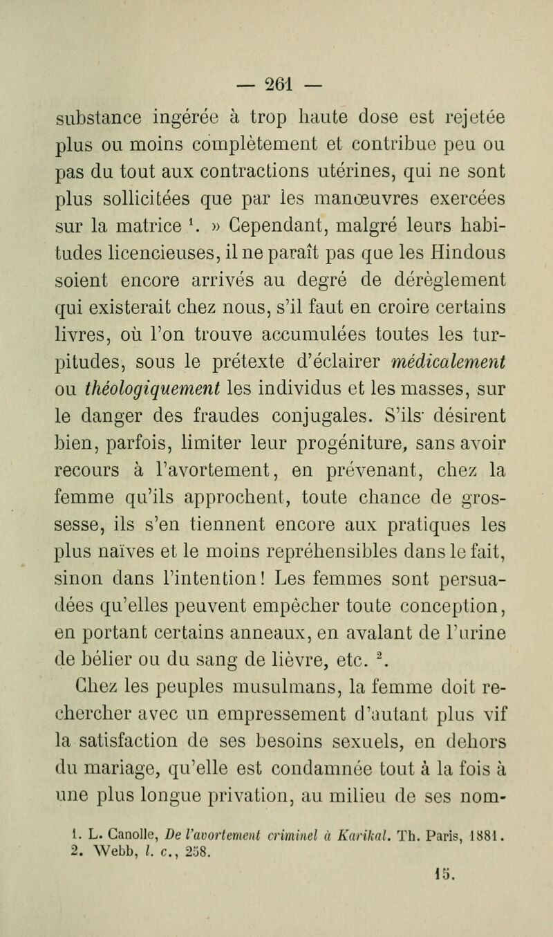 substance ingérée à trop haute dose est rejetée plus ou moins complètement et contribue peu ou pas du tout aux contractions utérines, qui ne sont plus sollicitées que par les manœuvres exercées sur la matrice K » Cependant, malgré leurs habi- tudes licencieuses, il ne paraît pas que les Hindous soient encore arrivés au degré de dérèglement qui existerait chez nous, s'il faut en croire certains livres, où l'on trouve accumulées toutes les tur- pitudes, sous le prétexte d'éclairer médicalement ou théologiquement les individus et les masses, sur le danger des fraudes conjugales. S'ils- désirent bien, parfois, limiter leur progéniture, sans avoir recours à l'avortement, en prévenant, chez la femme qu'ils approchent, toute chance de gros- sesse, ils s'en tiennent encore aux pratiques les plus naïves et le moins repréhensibles dans le fait, sinon dans l'intention! Les femmes sont persua- dées qu'elles peuvent empêcher toute conception, en portant certains anneaux, en avalant de l'nrine de bélier ou du sang de lièvre, etc. ^ Chez les peuples musulmans, la femme doit re- chercher avec un empressement d'autant plus vif la satisfaction de ses besoins sexuels, en dehors du mariage, qu'elle est condamnée tout à la fois à une plus longue privation, au milieu de ses nom- 1. L. Ganolle, De l'avortemcid criminel à Kaviknl. Th. Paris, 1881. 2. Webb, l. c, 258. 15.