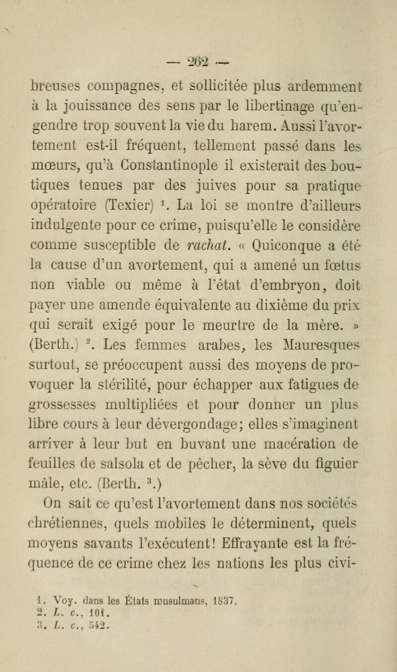 V breuses compagnes, et sollicitée plus ardemment à la jouissance des sens par le libertinage qu'en- gendre trop souvent la vie du harem. Aussi l'avor- tement est-il fréquent, tellement passé dans les mœurs, qu'à Gonstantinople il existerait des bou- tiques tenues par des juives pour sa pratique opératoire (Texier) *. La loi se montre d'ailleur indulgente pour ce crime, puisqu'elle le considère comme susceptible de rachat. « Quiconque a été la cause d'un avortement, qui a amené un fœtus non viable ou même à l'état d'embryon, doit payer une amende équivalente au dixième du prix qui serait exigé pour le meurtre de la mère. » (Berth.) -. Les femmes arabes, les Mauresques surtout, se préoccupent aussi des moyens de pro- voquer la stérilité, pour échapper aux fatigues de grossesses multiphées et pour donner un plus libre coursa leur dévergondage; elles s'imaginent arriver à leur but en buvant une macération de feuilles de salsola et de pêcher, la sève du figuier mâle, etc. (Berth. ^) On sait ce qu'est l'avortement dans nos sociétés chrétiennes, quels mobiles le déterminent, quels moyens savants l'exécutent! Effrayante est la fré- quence de ce crime chez les nations les plus civi- 1. Voy. dans les États musulman?, 1837. L>. L. c, 101.
