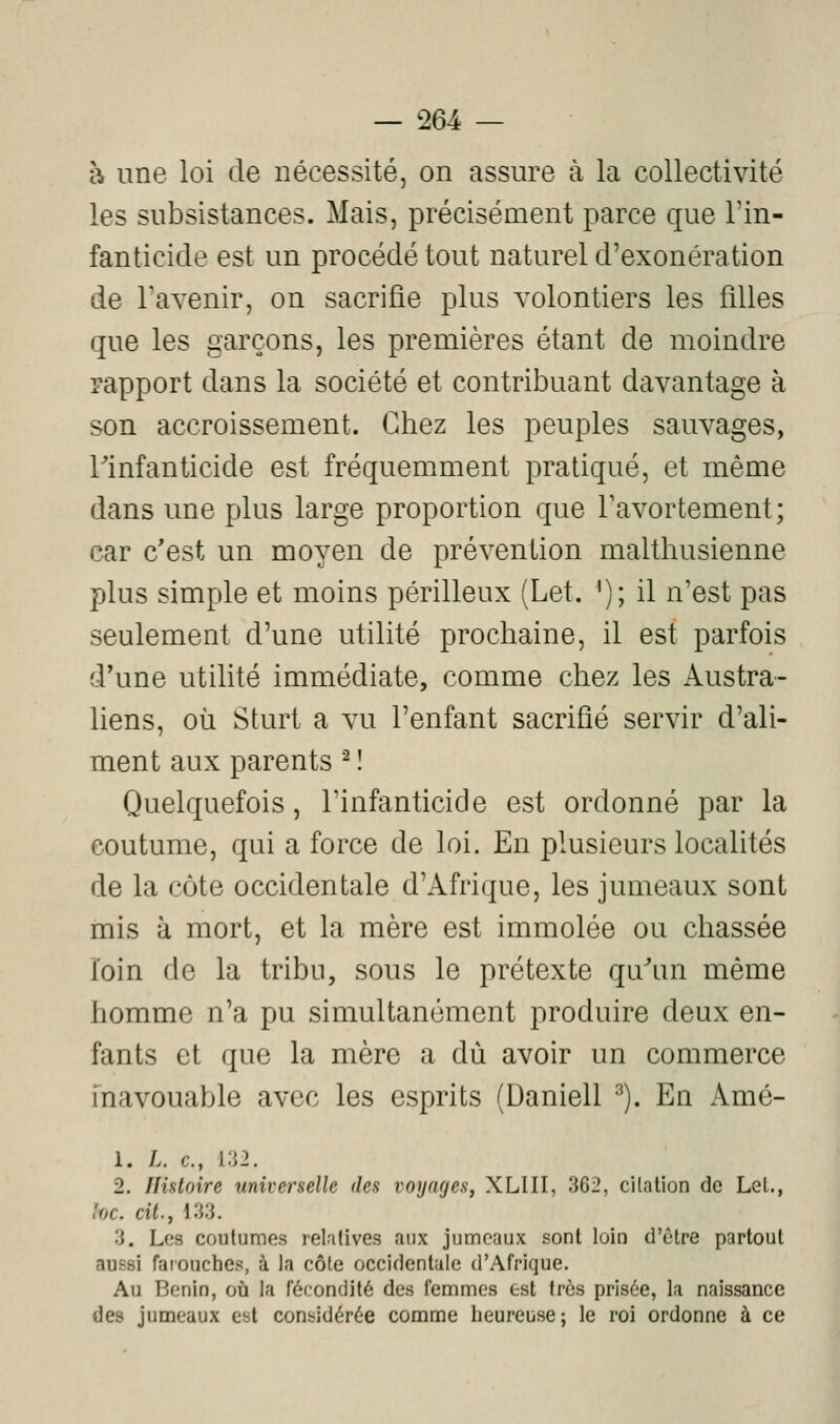 à une loi de nécessité, on assure à la collectivité les subsistances. Mais, précisément parce que l'in- fanticide est un procédé tout naturel d'exonération de l'avenir, on sacrifie plus volontiers les fdles que les garçons, les premières étant de moindre rapport dans la société et contribuant davantage à son accroissement. Chez les peuples sauvages, rinfanticide est fréquemment pratiqué, et même dans une plus large proportion que Tavortement; car c'est un moyen de prévention malthusienne plus simple et moins périlleux (Let. '); il n'est pas seulement d'une utilité prochaine, il est parfois d*une utilité immédiate, comme chez les Austra- liens, où Sturt a vu l'enfant sacrifié servir d'ali- ment aux parents ^ î Quelquefois, l'infanticide est ordonné par la coutume, qui a force de loi. En plusieurs localités de la côte occidentale d'Afrique, les jumeaux sont mis à mort, et la mère est immolée ou chassée loin de la tribu, sous le prétexte qu'un même homme n'a pu simultanément produire deux en- fants et que la mère a dû avoir un commerce fnavouable avec les esprits (Daniell ^). En Amé- 1. L. c, 132. 2. Histoire universelle des voyages, XLIII, 362, citation do Lel., hc. cit., 133. 3. Les coulumes relatives aux jumeaux sont loin d'être partout aussi farouches, à la côte occidentale d'Afrique. Au Bénin, oii la fécondité des femmes est très prisée, la naissance des jumeaux est considérée comme heureuse; le roi ordonne à ce
