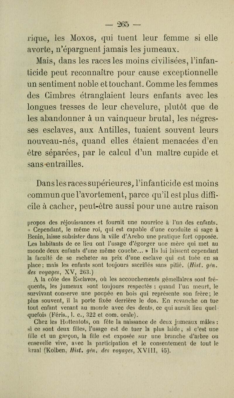 l'ique, les Moxos, qui tuent leur femme si elle avorte, n'épargnent jamais les jumeaux. Mais, dans les races les moins civilisées, l'infan- ticide peut reconnaître pour cause exceptionnelle un sentiment noble et touchant. Gomme les femmes des Gimbres étranglaient leurs enfants avec les longues tresses de leur chevelure, plutôt que de les abandonner à un vainqueur brutal, les négres- ses esclaves, aux Antilles, tuaient souvent leurs nouveau-nés, quand elles étaient menacées d'en être séparées, par le calcul d'un maître cupide et sans-entrailles. Dans les races supérieures^ l'infanticide est moins commun que l'avortement, parce qu'il est plus diffi- cile à cacher, peut-être aussi pour une autre raison propos des réjouissances et fournit une nourrice à l'un des enfants. « Cependant, le même roi, qui est capable d'une conduite si sage à Bénin, laisse subsister dans la ville d'Arebo une pratique fort opposée. Les habitants de ce lieu ont l'usage d'égorger une mère qui met au monde deux enfants d'une même couche... » Ils lui laissent cependant la faculté de se racheter au prix d'une esclave qui est tuée en sa place; mais les enfants sont toujours sacrifiés sans pitié. {Hist. gén. des voyages, XV, 263.) A la côte des Esclaves, où les accouchements gémellaires sont fré- quents, les jumeaux sont toujours respectés : quand l'un meurt, le survivant conserve une poupée en bois qui représente son frère; le plus souvent, il la porte fixée derrière le dos. En revanche on tue tout enfant venant au monde avec des dents, ce qui aurait lieu quel quefois (Féris., 1. c, 322 et com. orale). Chez les Hotteutots, on fête la naissance de deux jumeaux mâles : si ce sont deux filles, l'usage est de tuer la plus laide ; si c'est une fille et un garçon, la fille est exposée sur une branche d'arbre ou ensevelie vive, avec la participation et le consentement de tout le kraal (Kolben, J/ist. gài. des voyages, XVIII, 45).