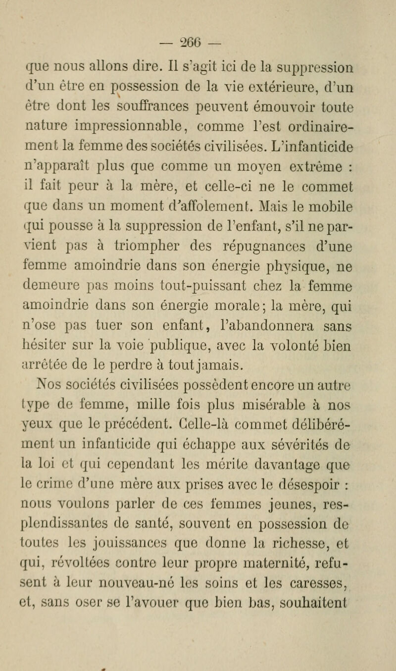 que nous allons dire. Il s'agit ici de la suppression d'un être en possession de la vie extérieure, d'un être dont les souffrances peuvent émouvoir toute nature impressionnable, comme l'est ordinaire- ment la femme des sociétés civilisées. L'infanticide n'apparaît plus que comme un moyen extrême : il fait peur à la mère, et celle-ci ne le commet que dans un moment d'affolement. Mais le mobile qui pousse à la suppression de l'enfant, s'il ne par- vient pas à triompher des répugnances d'une femme amoindrie dans son énergie physique, ne demeure pas moins tout-puissant chez la femme amoindrie dans son énergie morale; la mère, qui n'ose pas tuer son enfant, l'abandonnera sans hésiter sur la voie publique, avec la volonté bien arrêtée de le perdre à tout jamais. Nos sociétés civilisées possèdent encore un autre type de femme, mille fois plus misérable à nos yeux que le précédent. Celle-là commet déhbéré- ment un infanticide qui échappe aux sévérités de la loi et qui cependant les mérite davantage que le crime d'une mère aux prises avec le désespoir : nous voulons parler de ces femmes jeunes, res- plendissantes de santé, souvent en possession de toutes les jouissances que donne la richesse, et qui, révoltées contre leur propre maternité, refu- sent à leur nouveau-né les soins et les caresses, et, sans oser se l'avouer que bien bas, souhaitent