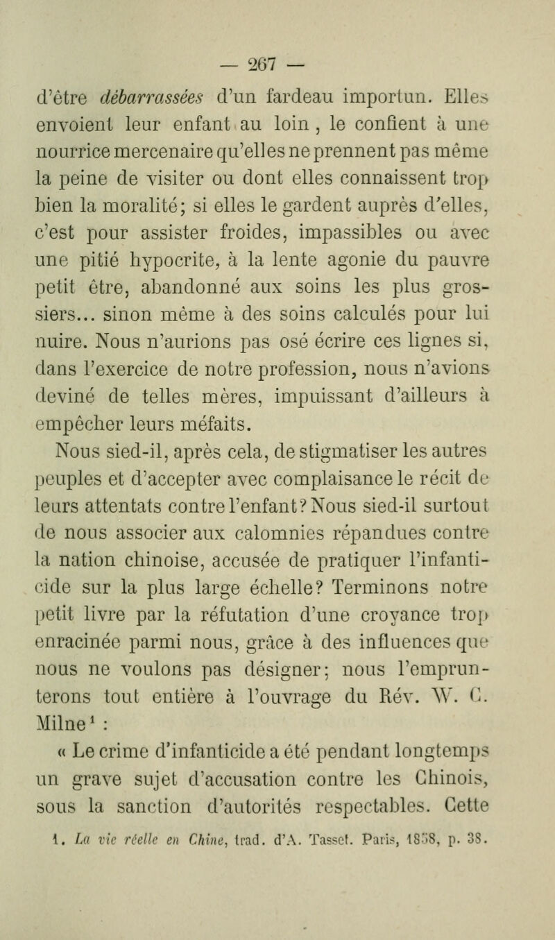 d'être débarrassées d'un fardeau importun. Elles envoient leur enfant au loin , le confient à une nourrice mercenaire qu'elles ne prennent pas même la peine de visiter ou dont elles connaissent tro[> bien la moralité; si elles le gardent auprès d'elles, c'est pour assister froides, impassibles ou avec une pitié hypocrite, à la lente agonie du pauvre petit être, abandonné aux soins les plus gros- siers... sinon même à des soins calculés pour lui nuire. Nous n'aurions pas osé écrire ces lignes si, dans l'exercice de notre profession, nous n'avions deviné de telles mères, impuissant d'ailleurs à empêcher leurs méfaits. Nous sied-il, après cela, de stigmatiser les autres peuples et d'accepter avec complaisance le récit de leurs attentats contre l'enfant? Nous sied-il surtout de nous associer aux calomnies répandues contre la nation chinoise, accusée de pratiquer l'infanti- cide sur la plus large échelle? Terminons notre petit livre par la réfutation d'une croyance trop enracinée parmi nous, grâce à des influences qui' nous ne voulons pas désigner; nous l'emprun- terons tout entière à l'ouvrage du Rév. A^'. <^ Milne ' : « Le crime d'infanticide a été pendant longtomj»s un grave sujet d'accusation contre les Chinois, sous la sanction d'autorités respectables. Cette 1. La vie réelle en Chine, Irad. d'A. Tasset. Paris, 18:.8, p. 38.