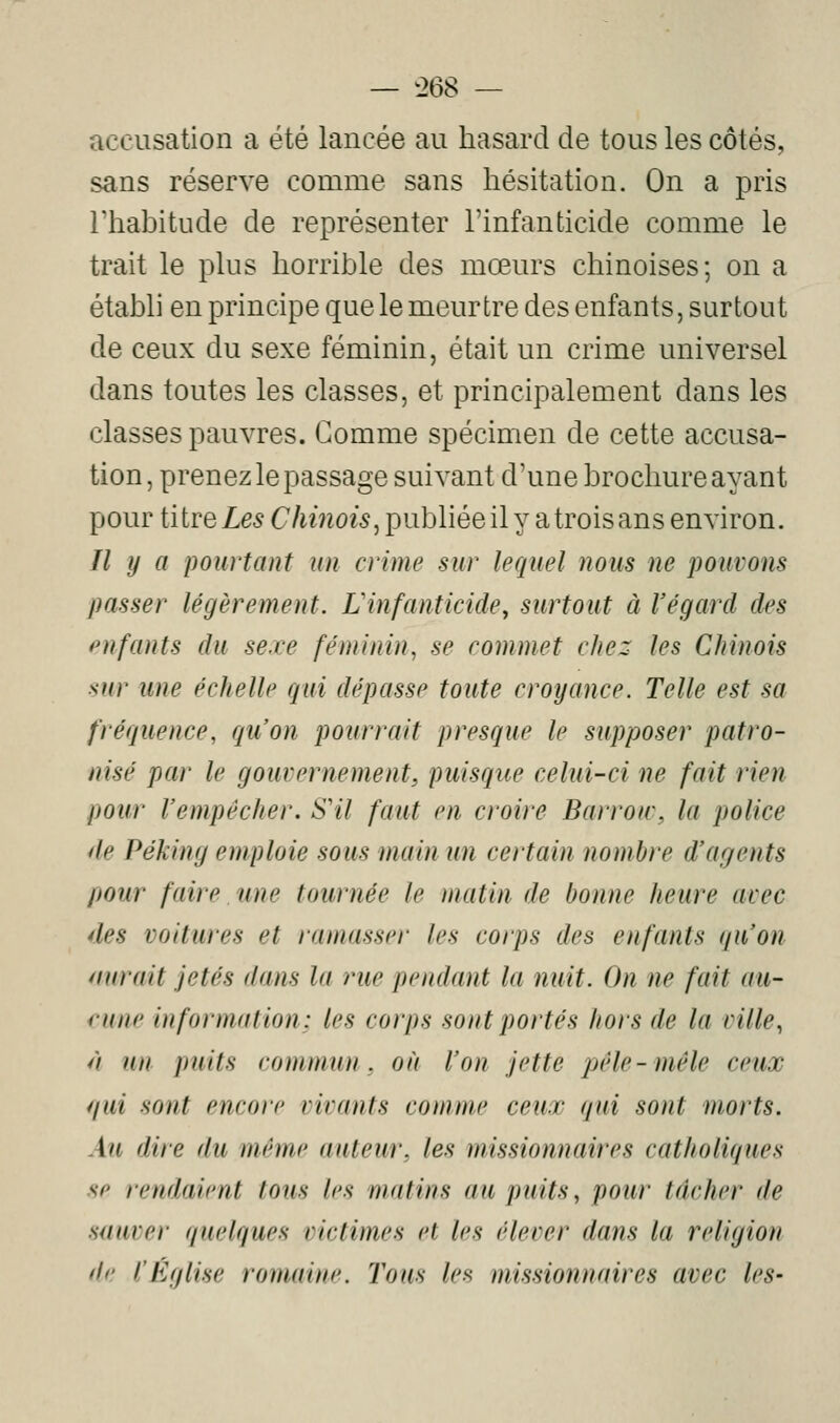 — î>68 — accusation a été lancée au hasard de tous les côtés, sans réserve comme sans hésitation. On a pris rhabitude de représenter l'infanticide comme le trait le plus horrible des mœurs chinoises; on a établi en principe que le meurtre des enfants, surtout de ceux du sexe féminin, était un crime universel dans toutes les classes, et principalement dans les classes pauvres. Gomme spécimen de cette accusa- tion, prenez le passage suivant d'une brochure ayant pour titre Les Chinois^ publiée il y a trois ans environ. Il y a pourtant un crime sur lequel nous ne pouvons passer légèrement. Linfanticide, surtout à Végard des pnfants du sexe féminin, se commet chez les Chinois sur une échelle qui dépasse toute croyance. Telle est sa fréquence, qu'on pourrait presque le supposer patro- nisé par le gouvernement^ puisque celui-ci ne fait rien pour l'empêcher. S'il faut en croire Barrow, la police de Péking emploie sous main un certain nombre d'agents pour faire une tournée le matin de bonne heure avec des voitures et ramasser les corps des enfants qu'on mirait jetés dans la rue pendant la nuit. On ne fait au- ('une information; les corps sont portés hors de la ville, // un puits commun, où l'on jette pêle-mêle ceux (/ui sont encore vivants comme ceux qui sont morts. Au dire du même auteur, les missionnaires catholiques se rendaient tous les matins au puits, pour tâcher de sauver quelques victimes et les élever dans la religion de l'Église romaine. Tous les missionnaires avec les-