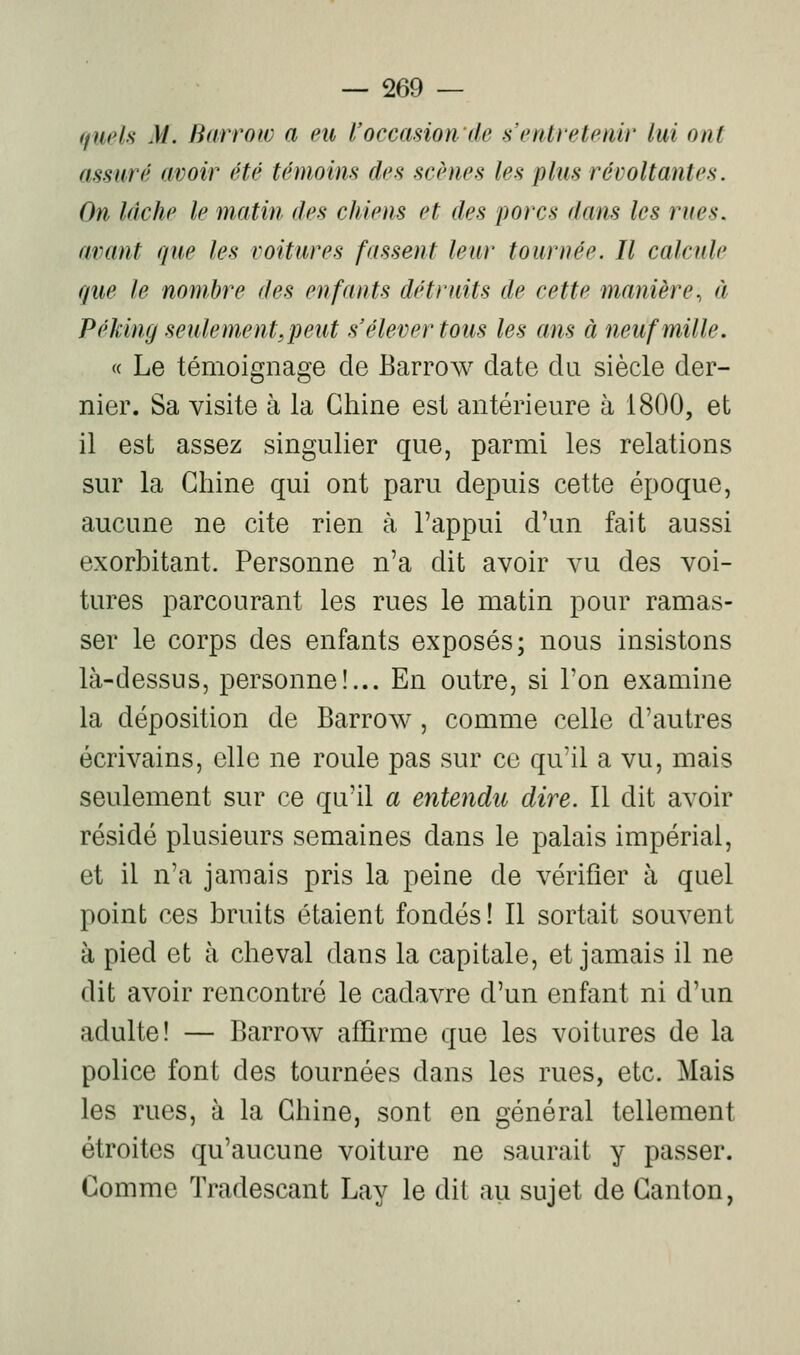 (fueU M. Barroiv a eu l'occasion de s'entretenir lui ont assuré avoir été témoins des scènes les plus révoltantes. On lâche le matin des chiens et des porcs dans les rues, avant que les voitures fassent leur tournée. Il calcule que le nombre des enfants détruits de cette manière., à Péking se nie ment, peut s'élever tous les ans à neuf mille. « Le témoignage de Barrow date du siècle der- nier. Sa visite à la Chine est antérieure à 1800, et il est assez singulier que, parmi les relations sur la Chine qui ont paru depuis cette époque, aucune ne cite rien à l'appui d'un fait aussi exorbitant. Personne n'a dit avoir vu des voi- tures parcourant les rues le matin pour ramas- ser le corps des enfants exposés; nous insistons là-dessus, personne!... En outre, si l'on examine la déposition de Barrow, comme celle d'autres écrivains, elle ne roule pas sur ce qu'il a vu, mais seulement sur ce qu'il a entendu dire. Il dit avoir résidé plusieurs semaines dans le palais impérial, et il n'a jamais pris la peine de vérifier à quel point ces bruits étaient fondés! 11 sortait souvent à pied et à cheval dans la capitale, et jamais il ne dit avoir rencontré le cadavre d'un enfant ni d'un adulte! — Barrow affirme que les voitures de la police font des tournées dans les rues, etc. Mais les rues, à la Chine, sont en général tellement étroites qu'aucune voiture ne saurait y passer. Comme Tradescant Lay le dit au sujet de Canton,