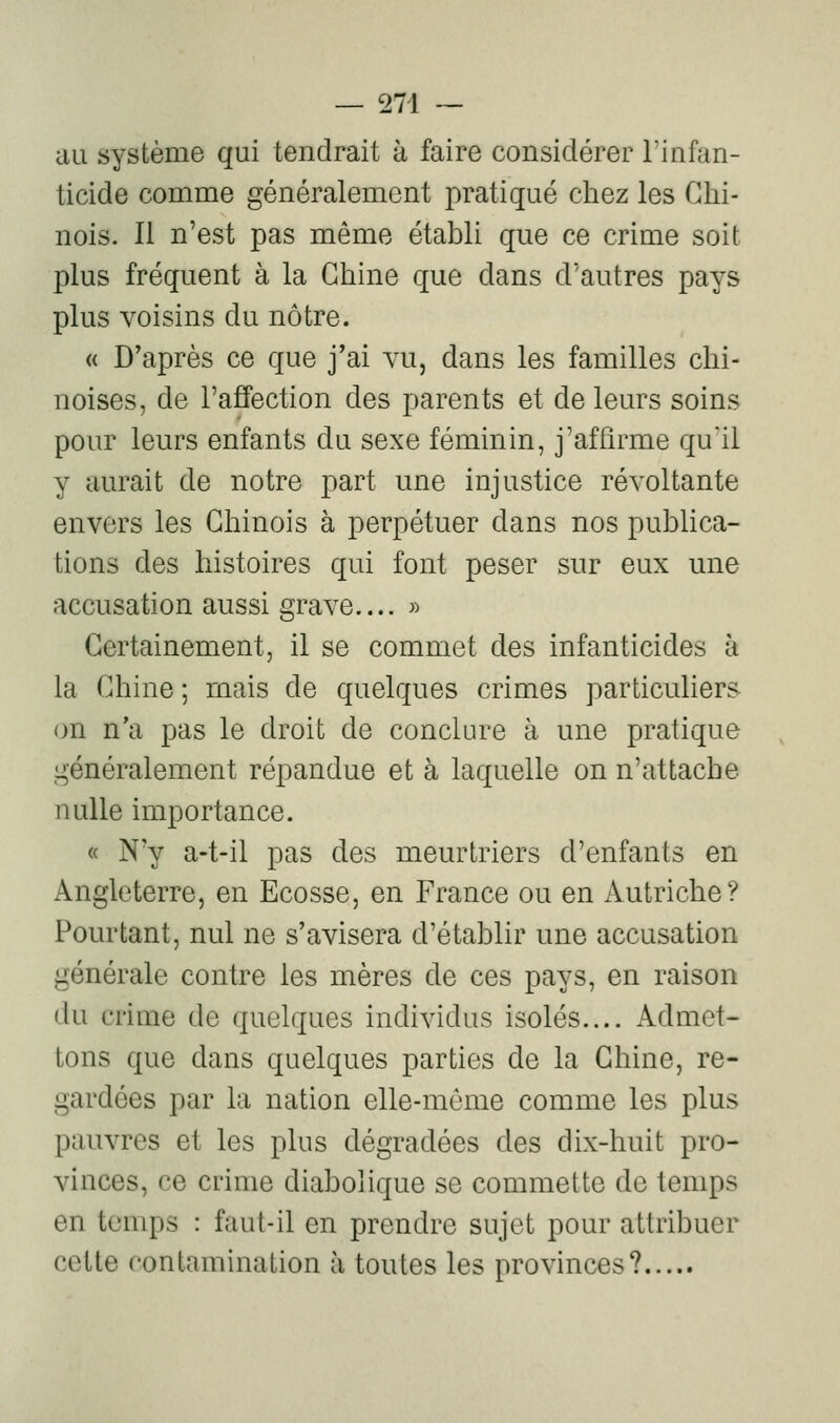 au système qui tendrait à faire considérer l'infan- ticide comme généralement pratiqué chez les Chi- nois. Il n'est pas même établi que ce crime soit plus fréquent à la Chine que dans d'autres pays plus voisins du nôtre. « D'après ce que j'ai vu, dans les familles chi- noises, de l'affection des parents et de leurs soins pour leurs enfants du sexe féminin, j'affirme qu'il y aurait de notre part une injustice révoltante envers les Chinois à perpétuer dans nos publica- tions des histoires qui font peser sur eux une accusation aussi grave.... » Certainement, il se commet des infanticides à la Chine ; mais de quelques crimes particuliers on n'a pas le droit de conclure à une pratique généralement répandue et à laquelle on n'attache nulle importance. « N'y a-t-il pas des meurtriers d'enfants en Angleterre, en Ecosse, en France ou en Autriche? Pourtant, nul ne s'avisera d'établir une accusation générale contre les mères de ces pays, en raison du crime de quelques individus isolés.... Admet- tons que dans quelques parties de la Chine, re- gardées par la nation elle-môme comme les plus pauvres et les plus dégradées des dix-huit pro- vinces, ce crime diabolique se commette de temps en temps : faut-il en prendre sujet pour attribuer cette contamination à toutes les provinces?
