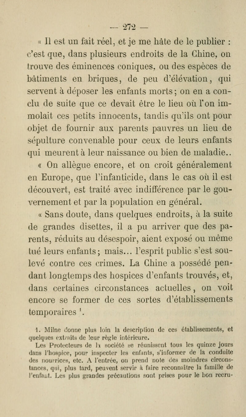 27^2 « Il est un fait réel, et je me hâte de le publier : c*est que, dans plusieurs endroits de la Chine, on trouve des éminences coniques, ou des espèces de bâtiments en briques, de peu d'élévation, qui servent à déposer les enfants morts ; on en a con- clu de suite que ce devait être le lieu où Ton im- molait ces petits innocents, tandis qu'ils ont pour objet de fournir aux parents pauvres un lieu de sépulture convenable pour ceux de leurs enfants qui meurent à leur naissance ou bien de maladie.. « On allègue encore, et on croit généralement en Europe, que l'infanticide, dans le cas où il est découvert, est traité avec indifférence par le gou- vernement et par la population en général. (c Sans doute, dans quelques endroits, à la suite de grandes disettes, il a pu arriver que des pa- rents, réduits au désespoir, aient exposé ou même tué leurs enfants; mais... l'esprit public s'est sou- levé contre ces crimes. La Chine a possédé pen- dant longtemps des hospices d'enfants trouvés, et, dans certaines circonstances actuelles, on voit encore se former de ces sortes d'établissements temporaires '. 1. Milne cîonne plus loin la descriplion de ces élablissements, et quelques cxtiJiits de leur rèj^Ie intérieure. Les Protecteurs de lu société se réunissent tous les quinze jours dans l'hospice, pour inspecter les enfants, s'informer de la conduite des nourrices, etc. A l'entrée, on prend noie des moindres circons- tances, qui, plus tard, peuvent servir à faire reconnuîlre la famille de l'enfant. Les plus grandes précautions sont prises pour le bon recru-