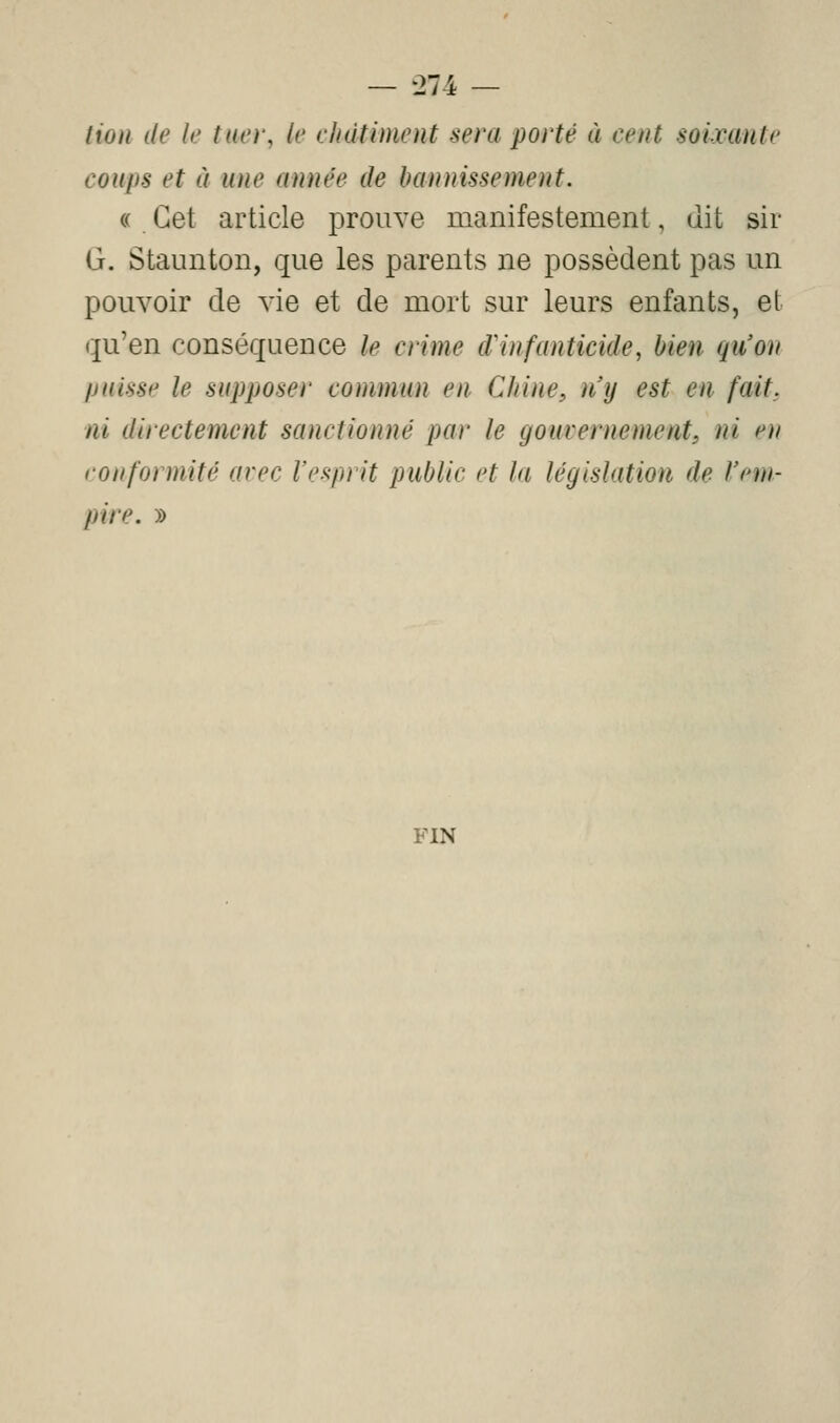 tion de le tuer, le châtiment sera porté à cent soixante coups et à une année de bannissement. (( Cet article prouve manifestement, dit sir G. Staunton, que les parents ne possèdent pas un pouvoir de vie et de mort sur leurs enfants, et qu'en conséquence le crime d'infanticide, bien qu'on puisse le supposer commun en Chine, n'y est en fait, ni directement sanctionné par le gouvernement, ni en conformité avec l'esprit public et la législation de l'em- pire. » FIN