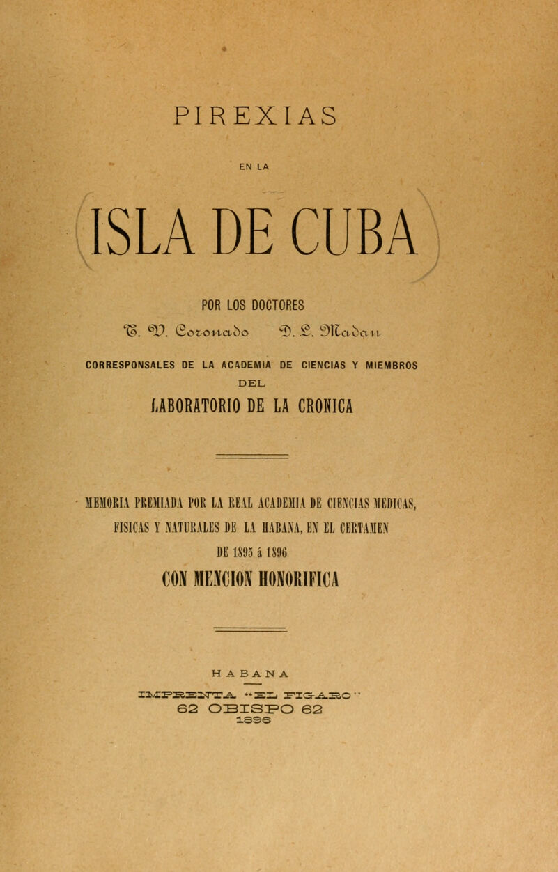 PIREXIAS ISLA DE CUBA POR LOS DOCTORES CORRESPONSALES DE LA ACADEMIA DE CIENCIAS Y MIEMBROS DEL íiBORATORIO DE LA CRÓNICA MEMORIA PREMIADA POR LA REAL ACADEMIA DE CIENCIAS MEDICAS, físicas y naturales de la HABANA, EN EL CERTAMEN DE 1895 á 1S% m mmm honorífica HABANA 62 OBISI^O 62