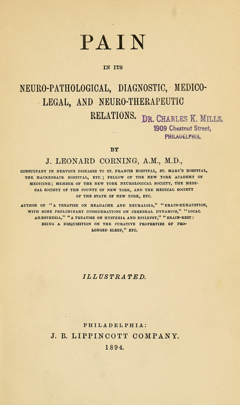 PAIN IN ITS NEURO-PATHOLOGICAL, DIAGNOSTIC, MEDICO- LEGAL, AND NEURO-THERAPEUTIC RELATIONS. Dk. CHARLES K. MILLS. 1909 Chestnut Street, PHiUDaPHIA. BY J. LEONAED COElSrmG, A.M., M.D., CONSULTANT IN NERVOUS DISEASES TO ST. FEANCIS HOSPITAL, ST. MABY'S HOSPITAL, THE HACKENSACK HOSPITAL, ETC. ; FELLOW OP THE NEW YORK ACADEMY OF medicine; MEMBER OF THE NEW YORK NEUROLOGICAL SOCIETY, THE MEDI- CAL SOCIETY OF THE COUNTY OF NEW YORK, AND THE MEDICAL SOCIETY OF THE STATE OF NEW YORK, ETC. AUTHOR OF a TREATISE ON HEADACHE AND NEURALGIA, BRAIN-EXHAUSTION, WITH SOME PRELIMINARY CONSIDERATIONS ON CEREBRAL DYNAMICS, LOCAL ANESTHESIA, a TREATISE ON HYSTERIA AND EPILEPSY,  BRAIN-BEST : BEING A DISQUISITION ON THE CURATIVE PBOPEBTIES OF FBO- LONGED SLEEP, ETC. ILLUSTRATED. PHILADELPHIA: J. B. LIPPINCOTT COMPANY. 18 94.