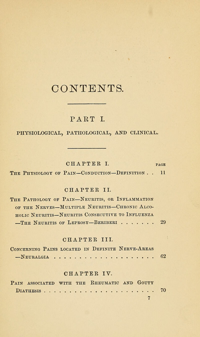 CONTENTS. PART I PHYSIOLOGICAL, PATHOLOGICAL, AND CLINICAL. CHAPTEE I. PAGE The Physiology of Pain—Conduction—Definition , . 11 CHAPTEE 11. The Pathology of Pain—Neuritis, or Inflammation OF THE Nerves—Multiple Neuritis—Chronic Alco- holic Neuritis—Neuritis Consecutive to Influenza —The Neuritis of Leprosy—Beriberi 29 CHAPTEE III. ' Concerning Pains located in Definite Nerve-Areas —Neuralgia 62 CHAPTEE IV. Pain associated with the Eheumatic and Gouty Diathesis 70