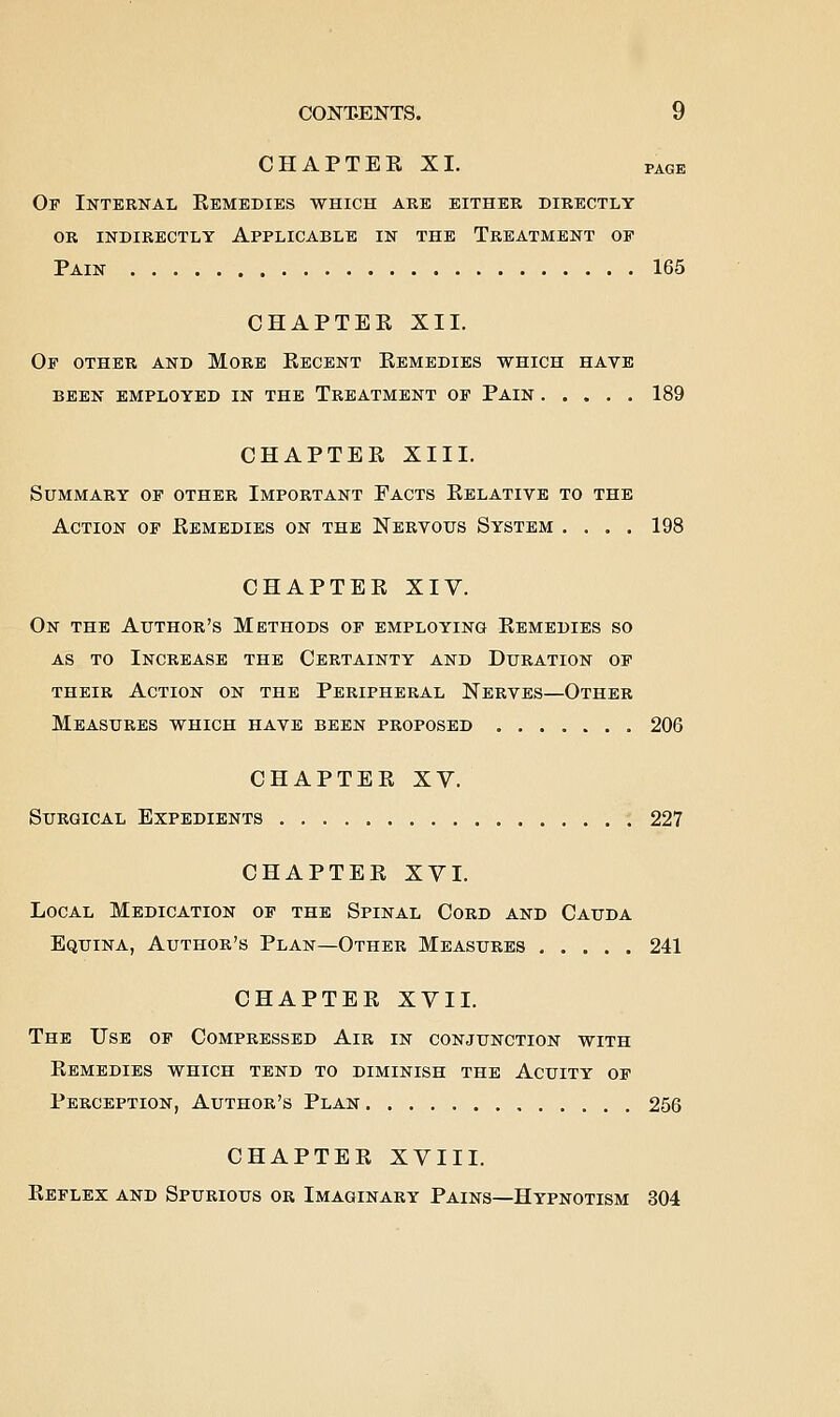CHAPTER XI. PAGE Of Internal Remedies which are either directly OR indirectly Applicable in the Treatment op Pain 165 CHAPTER XII. Or OTHER AND MORE ReCBNT REMEDIES WHICH HAVE BEEN EMPLOYED IN THE TREATMENT OF PAIN 189 CHAPTER XIII. Summary of other Important Facts Relative to the Action of Remedies on the Nervous System .... 198 CHAPTER XIV. On the Author's Methods of employing Remedies so AS TO Increase the Certainty and Duration of their Action on the Peripheral Nerves—Other Measures which have been proposed 206 CHAPTER XV. Surgical Expedients 227 CHAPTER XVI. Local Medication of the Spinal Cord and Cauda Equina, Author's Plan—Other Measures 241 CHAPTER XVII. The Use of Compressed Air in conjunction with Remedies which tend to diminish the Acuity of Perception, Author's Plan 256 CHAPTER XVIII. Reflex and Spurious or Imaginary Pains—Hypnotism 304