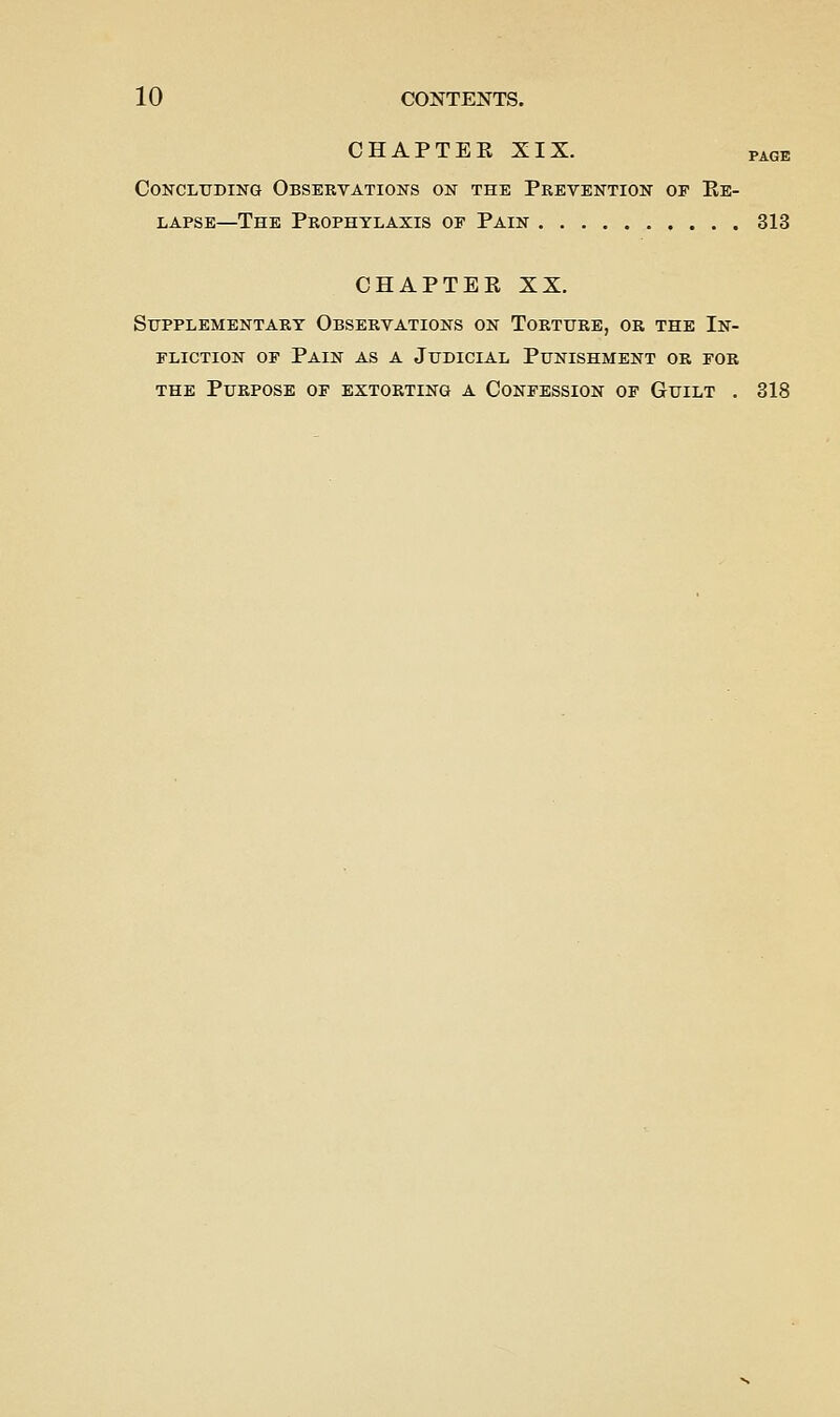 CHAPTER XIX. PAGE Concluding Obsekvations on the Prevention of Re- lapse—The Prophylaxis of Pain 313 CHAPTER XX. Supplementary Observations on Torture, or the In- fliction OF Pain as a Judicial Punishment or for the Purpose of extorting a Confession of Guilt . 318