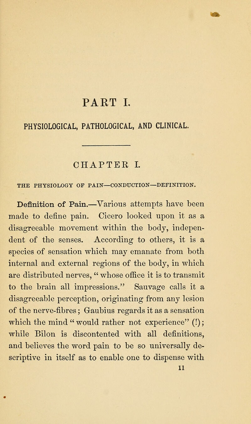 PART I. PHYSIOLOGICAL, PATHOLOGICAL, AND CLINICAL. CHAPTER I. THE PHYSIOLOGY OF PAIN—CONDUCTION—DEFINITION. Definition of Pain.—Various attempts have been made to define pain. Cicero looked upon it as a disagreeable movement within the body, indepen- dent of the senses. According to others, it is a species of sensation which may emanate from both internal and external regions of the body, in which are distributed nerves,  whose office it is to transmit to the brain all impressions. Sauvage calls it a disagreeable perception, originating from any lesion of the nerve-fibres; Caubius regards it as a sensation which the mind  would rather not experience (!); while Bilon is discontented with all definitions, and believes the word pain to be so universally de- scriptive in itself as to enable one to dispense with