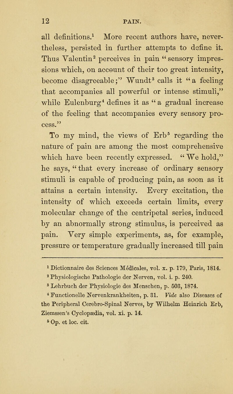 all definitions.^ More recent authors have, never- theless, persisted in further attempts to define it. Thus Valentin^ perceives in pain  sensory impres- sions which, on account of their too great intensity, become disagreeable; Wundt^ calls it a feeling that accompanies all powerful or intense stimuli, while Eulenburg* defines it as  a gradual increase of the feeling that accompanies every sensory pro- cess. To my mind, the views of Erb° regarding the nature of pain are among the most comprehensive which have been recently expressed.  We hold, he says,  that every increase of ordinary sensory stimuli is capable of producing pain, as soon as it attains a certain intensity. Every excitation, the intensity of which exceeds certain limits, every molecular change of the centripetal series, induced by an abnormally strong stimulus, is perceived as pain. Yery simple experiments, as, for example, pressure or temperature gradually increased till pain ^ Dictionnaire des Sciences Medicales, vol. x. p. 179, Paris, 1814. * Physiologisclie Pathologie der Nerven, vol. i. p. 240. ^ Lehrbucli der Physiologie des Menschen, p. 503, 1874. * Functionelle Nervenkrankheiten, p. 31. Vide also Diseases of the Peripheral Oerebro-Spinal Nerves, by Wilhelm Heinrich Erb, Ziemssen's Cyclopaedia, vol. xi. p. 14. * Op. et loc. cit.