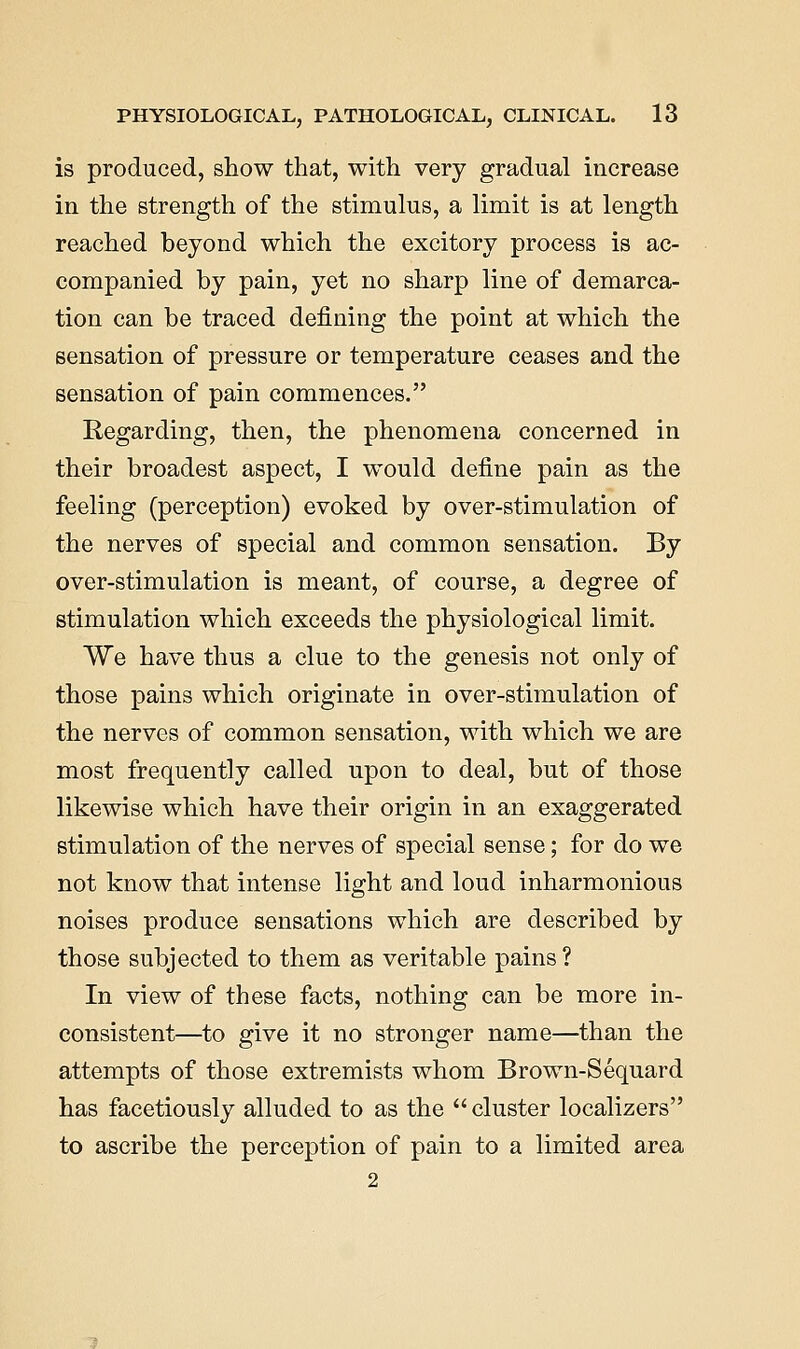 is produced, show that, with very gradual increase in the strength of the stimulus, a limit is at length reached beyond which the excitory process is ac- companied by pain, yet no sharp line of demarca- tion can be traced defining the point at which the sensation of pressure or temperature ceases and the sensation of pain commences. Regarding, then, the phenomena concerned in their broadest aspect, I would define pain as the feeling (perception) evoked by over-stimulation of the nerves of special and common sensation. By over-stimulation is meant, of course, a degree of stimulation which exceeds the physiological limit. We have thus a clue to the genesis not only of those pains which originate in over-stimulation of the nerves of common sensation, with which we are most frequently called upon to deal, but of those likewise which have their origin in an exaggerated stimulation of the nerves of special sense; for do we not know that intense light and loud inharmonious noises produce sensations which are described by those subjected to them as veritable pains? In view of these facts, nothing can be more in- consistent—to give it no stronger name—than the attempts of those extremists whom Brown-Sequard has facetiously alluded to as the  cluster localizers to ascribe the perception of pain to a limited area 2