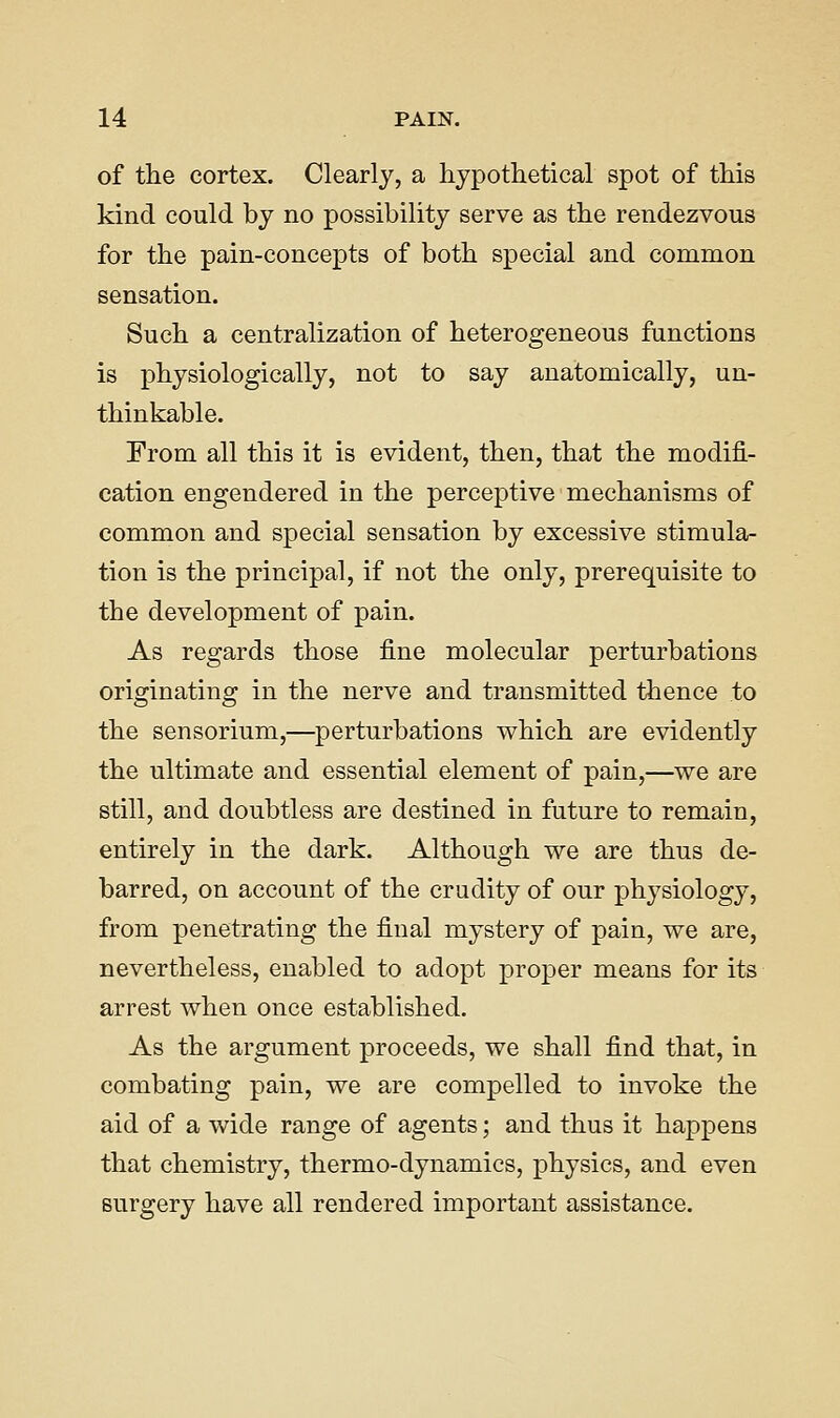 of the cortex. Clearly, a hypothetical spot of this kind could by no possibility serve as the rendezvous for the pain-concepts of both special and common sensation. Such a centralization of heterogeneous functions is physiologically, not to say anatomically, un- thinkable. From all this it is evident, then, that the modifi- cation engendered in the perceptive mechanisms of common and special sensation by excessive stimula- tion is the principal, if not the only, prerequisite to the development of pain. As regards those fine molecular perturbations originating in the nerve and transmitted thence to the sensorium,—perturbations which are evidently the ultimate and essential element of pain,—we are still, and doubtless are destined in future to remain, entirely in the dark. Although we are thus de- barred, on account of the crudity of our physiology, from penetrating the final mystery of pain, we are, nevertheless, enabled to adopt proper means for its arrest when once established. As the argument proceeds, we shall find that, in combating pain, we are compelled to invoke the aid of a wide range of agents; and thus it happens that chemistry, thermo-dynamics, physics, and even surgery have all rendered important assistance.