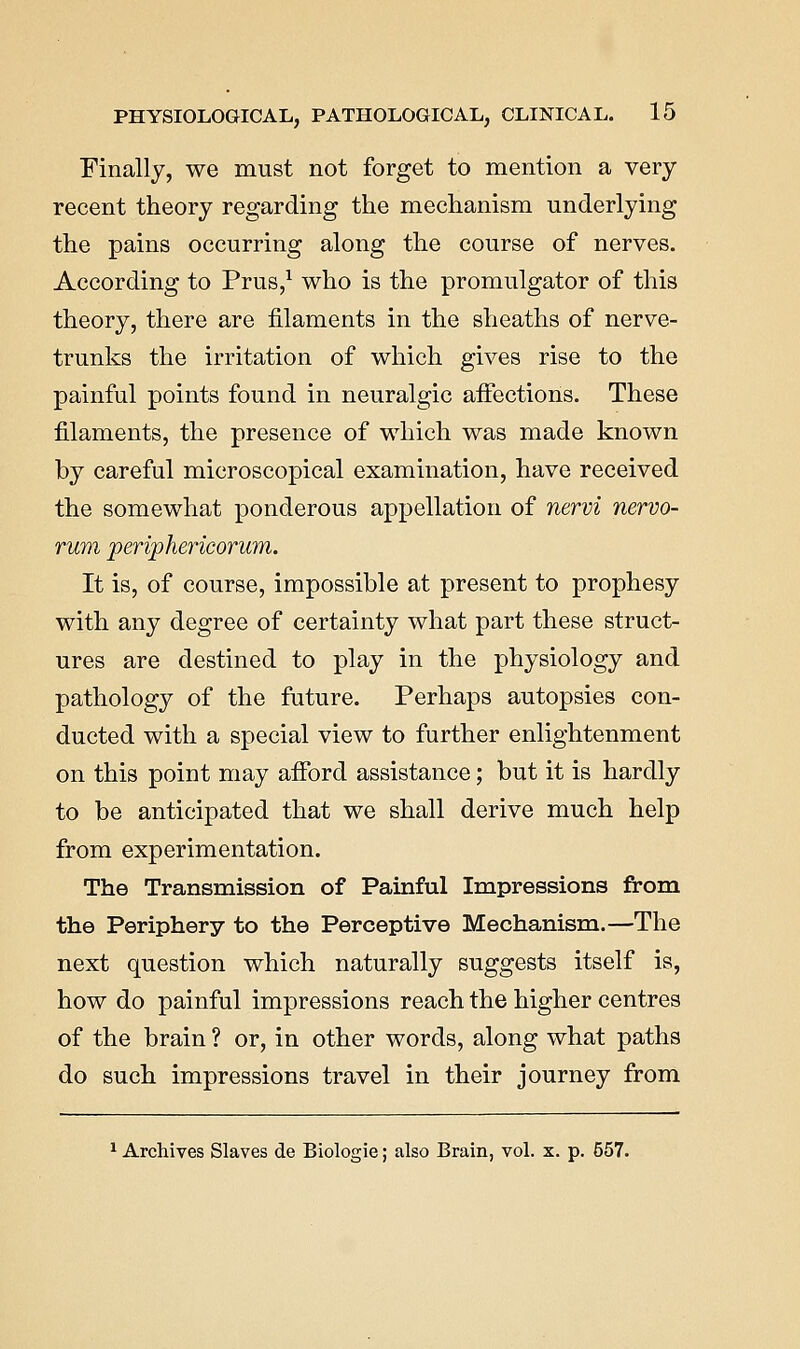 Finally, we must not forget to mention a very recent theory regarding the mechanism underlying the pains occurring along the course of nerves. According to Prus,^ who is the promulgator of this theory, there are filaments in the sheaths of nerve- trunks the irritation of which gives rise to the painful points found in neuralgic affections. These filaments, the presence of which was made known by careful microscopical examination, have received the somewhat ponderous appellation of nervi nervo- rum periphericorum. It is, of course, impossible at present to prophesy with any degree of certainty what part these struct- ures are destined to play in the physiology and pathology of the future. Perhaps autopsies con- ducted with a special view to further enlightenment on this point may afibrd assistance; but it is hardly to be anticipated that we shall derive much help from experimentation. The Transmission of Painful Impressions from the Periphery to the Perceptive Mechanism.—The next question which naturally suggests itself is, how do painful impressions reach the higher centres of the brain ? or, in other words, along what paths do such impressions travel in their journey from ^ Archives Slaves de Biologic; also Brain, vol. x. p. 557.