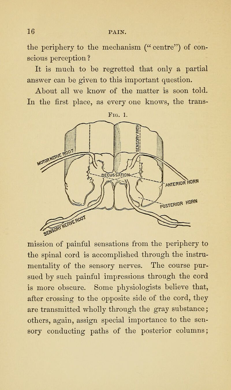 the periphery to the mechanism ( centre) of con- scious perception ? It is much to be regretted that only a partial answer can be given to this important question. About all we know of the matter is soon told. In the first place, as every one knows, the trans- FlG. 1. -AKIEBIORHORN HORN mission of painful sensations from the periphery to the spinal cord is accomplished through the instru- mentality of the sensory nerves. The course pur- sued by such painful impressions through the cord is more obscure. Some physiologists believe that, after crossing to the opposite side of the cord, they are transmitted wholly through the gray substance; others, again, assign special importance to the sen- sory conducting paths of the posterior columns;