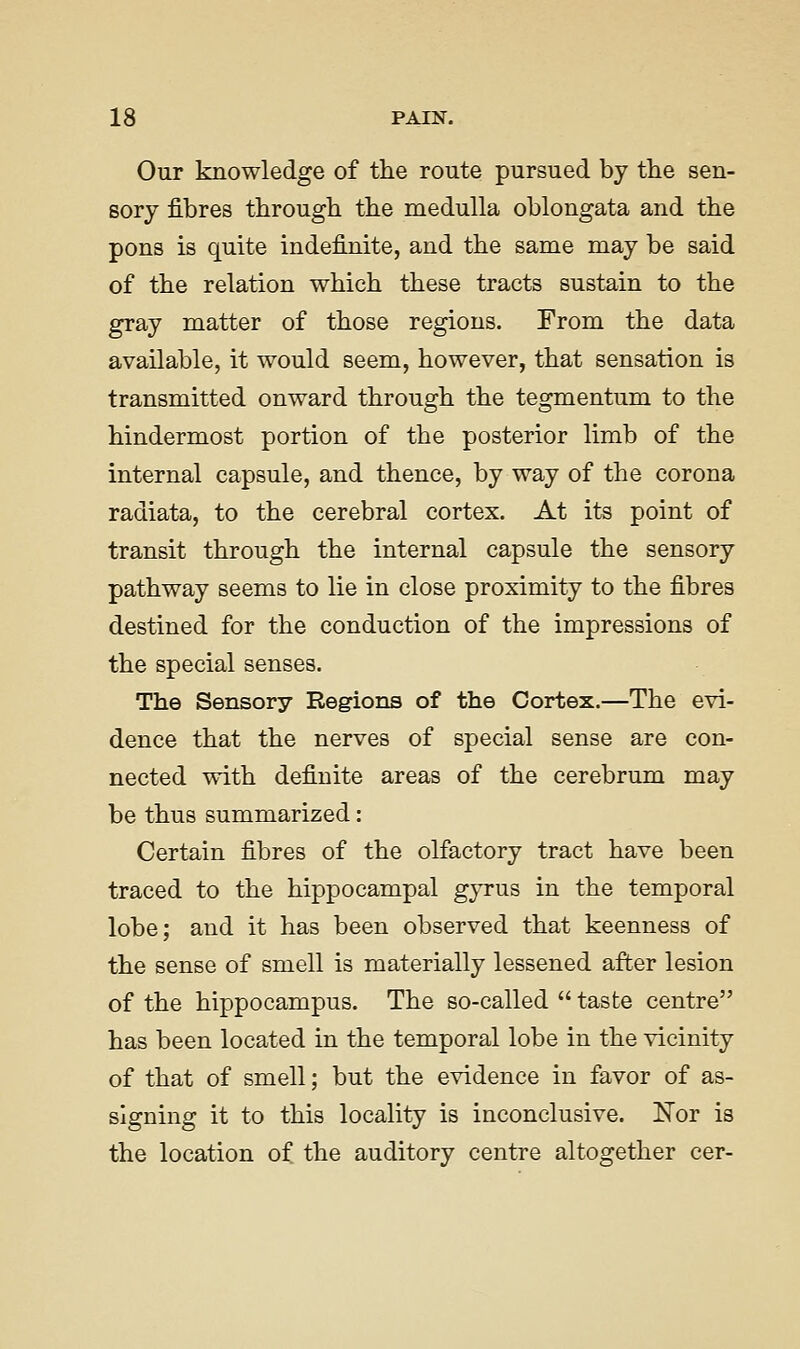 Our knowledge of the route pursued by tlie sen- sory fibres through the medulla oblongata and the pons is quite indefinite, and the same may be said of the relation which these tracts sustain to the gray matter of those regions. From the data available, it would seem, however, that sensation is transmitted onward through the tegmentum to the hindermost portion of the posterior limb of the internal capsule, and thence, by way of the corona radiata, to the cerebral cortex. At its point of transit through the internal capsule the sensory pathway seems to lie in close proximity to the fibres destined for the conduction of the impressions of the special senses. The Sensory Regions of the Cortex.—The evi- dence that the nerves of special sense are con- nected with definite areas of the cerebrum may be thus summarized: Certain fibres of the olfactory tract have been traced to the hippocampal gyrus in the temporal lobe; and it has been observed that keenness of the sense of smell is materially lessened after lesion of the hippocampus. The so-called  taste centre has been located in the temporal lobe in the vicinity of that of smell; but the evidence in favor of as- signing it to this locality is inconclusive. !Nor is the location of the auditory centre altogether cer-