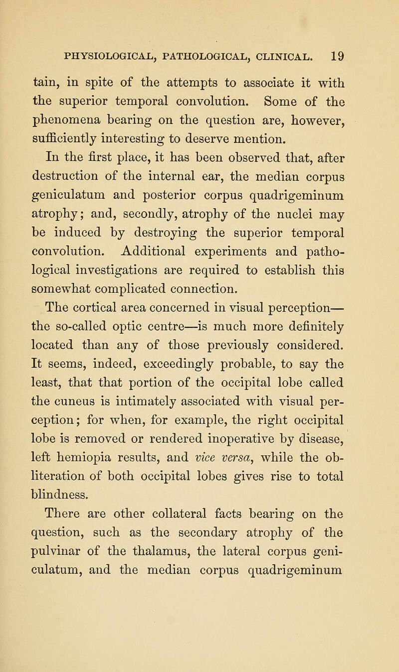 tain, in spite of the attempts to associate it with the superior temporal convolution. Some of the phenomena bearing on the question are, however, sufficiently interesting to deserve mention. In the first place, it has been observed that, after destruction of the internal ear, the median corpus geniculatum and posterior corpus quadrigeminum atrophy; and, secondly, atrophy of the nuclei may be induced by destroying the superior temporal convolution. Additional experiments and patho- logical investigations are required to establish this somewhat complicated connection. The cortical area concerned in visual perception— the so-called optic centre—is much more definitely located than any of those previously considered. It seems, indeed, exceedingly probable, to say the least, that that portion of the occipital lobe called the cuneus is intimately associated with visual per- ception ; for when, for example, the right occipital lobe is removed or rendered inoperative by disease, left hemiopia results, and vice versa, while the ob- literation of both occipital lobes gives rise to total blindness. There are other collateral facts bearing on the question, such as the secondary atrophy of the pulvinar of the thalamus, the lateral corpus geni- culatum, and the median corpus quadrigeminum